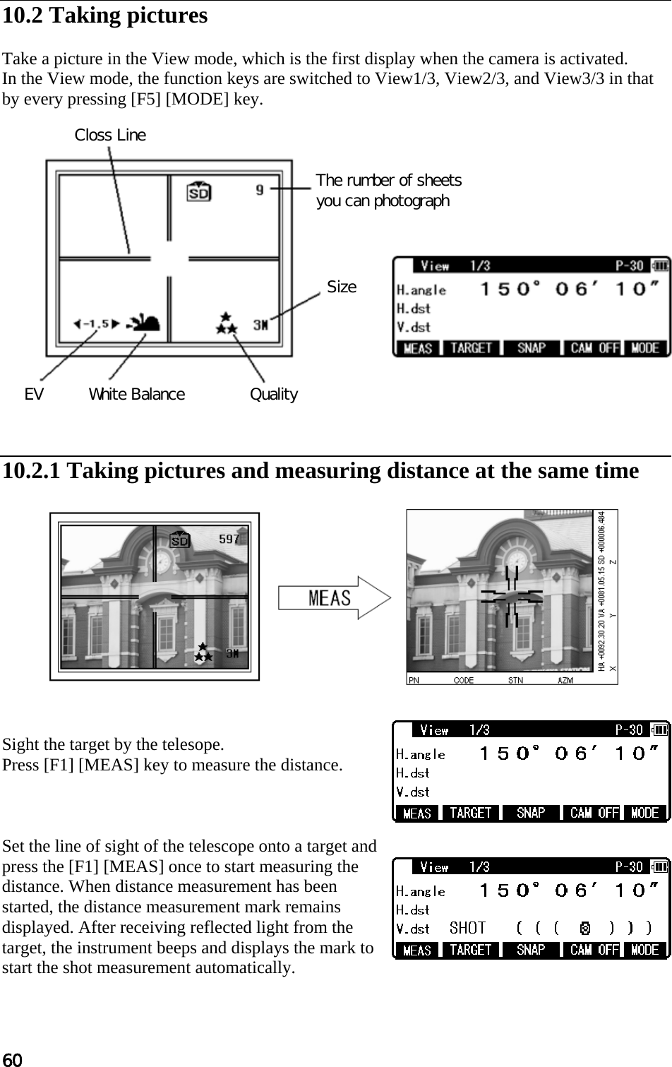 60 Closs Line The rumber of sheets you can photograph Size Quality White Balance EV  10.2 Taking pictures  Take a picture in the View mode, which is the first display when the camera is activated. In the View mode, the function keys are switched to View1/3, View2/3, and View3/3 in that by every pressing [F5] [MODE] key.                  10.2.1 Taking pictures and measuring distance at the same time              Sight the target by the telesope. Press [F1] [MEAS] key to measure the distance.    Set the line of sight of the telescope onto a target and press the [F1] [MEAS] once to start measuring the distance. When distance measurement has been started, the distance measurement mark remains displayed. After receiving reflected light from the target, the instrument beeps and displays the mark to start the shot measurement automatically.   