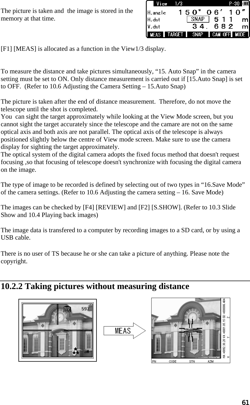 61  The picture is taken and  the image is stored in the memory at that time.    [F1] [MEAS] is allocated as a function in the View1/3 display.   To measure the distance and take pictures simultaneously, “15. Auto Snap” in the camera setting must be set to ON. Only distance measurement is carried out if [15.Auto Snap] is set to OFF.  (Refer to 10.6 Adjusting the Camera Setting – 15.Auto Snap)  The picture is taken after the end of distance measurement.  Therefore, do not move the telescope until the shot is completed. You  can sight the target approximately while looking at the View Mode screen, but you cannot sight the target accurately since the telescope and the camare are not on the same optical axis and both axis are not parallel. The optical axis of the telescope is always positioned slightly below the centre of View mode screen. Make sure to use the camera display for sighting the target approximately.  The optical system of the digital camera adopts the fixed focus method that doesn&apos;t request focusing ,so that focusing of telescope doesn&apos;t synchronize with focusing the digital camera on the image.  The type of image to be recorded is defined by selecting out of two types in “16.Save Mode” of the camera settings. (Refer to 10.6 Adjusting the camera setting – 16. Save Mode)  The images can be checked by [F4] [REVIEW] and [F2] [S.SHOW]. (Refer to 10.3 Slide Show and 10.4 Playing back images)  The image data is transfered to a computer by recording images to a SD card, or by using a USB cable.  There is no user of TS because he or she can take a picture of anything. Please note the copyright.   10.2.2 Taking pictures without measuring distance            