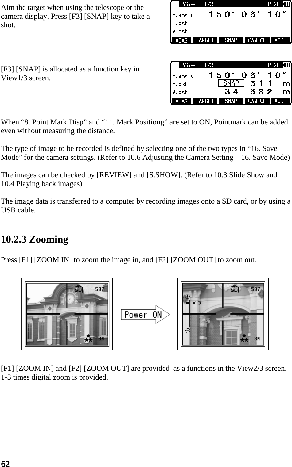 62  Aim the target when using the telescope or the camera display. Press [F3] [SNAP] key to take a shot.     [F3] [SNAP] is allocated as a function key in View1/3 screen.     When “8. Point Mark Disp” and “11. Mark Positiong” are set to ON, Pointmark can be added even without measuring the distance.  The type of image to be recorded is defined by selecting one of the two types in “16. Save Mode” for the camera settings. (Refer to 10.6 Adjusting the Camera Setting – 16. Save Mode)  The images can be checked by [REVIEW] and [S.SHOW]. (Refer to 10.3 Slide Show and 10.4 Playing back images)  The image data is transferred to a computer by recording images onto a SD card, or by using a USB cable.   10.2.3 Zooming  Press [F1] [ZOOM IN] to zoom the image in, and [F2] [ZOOM OUT] to zoom out.            [F1] [ZOOM IN] and [F2] [ZOOM OUT] are provided  as a functions in the View2/3 screen. 1-3 times digital zoom is provided.  