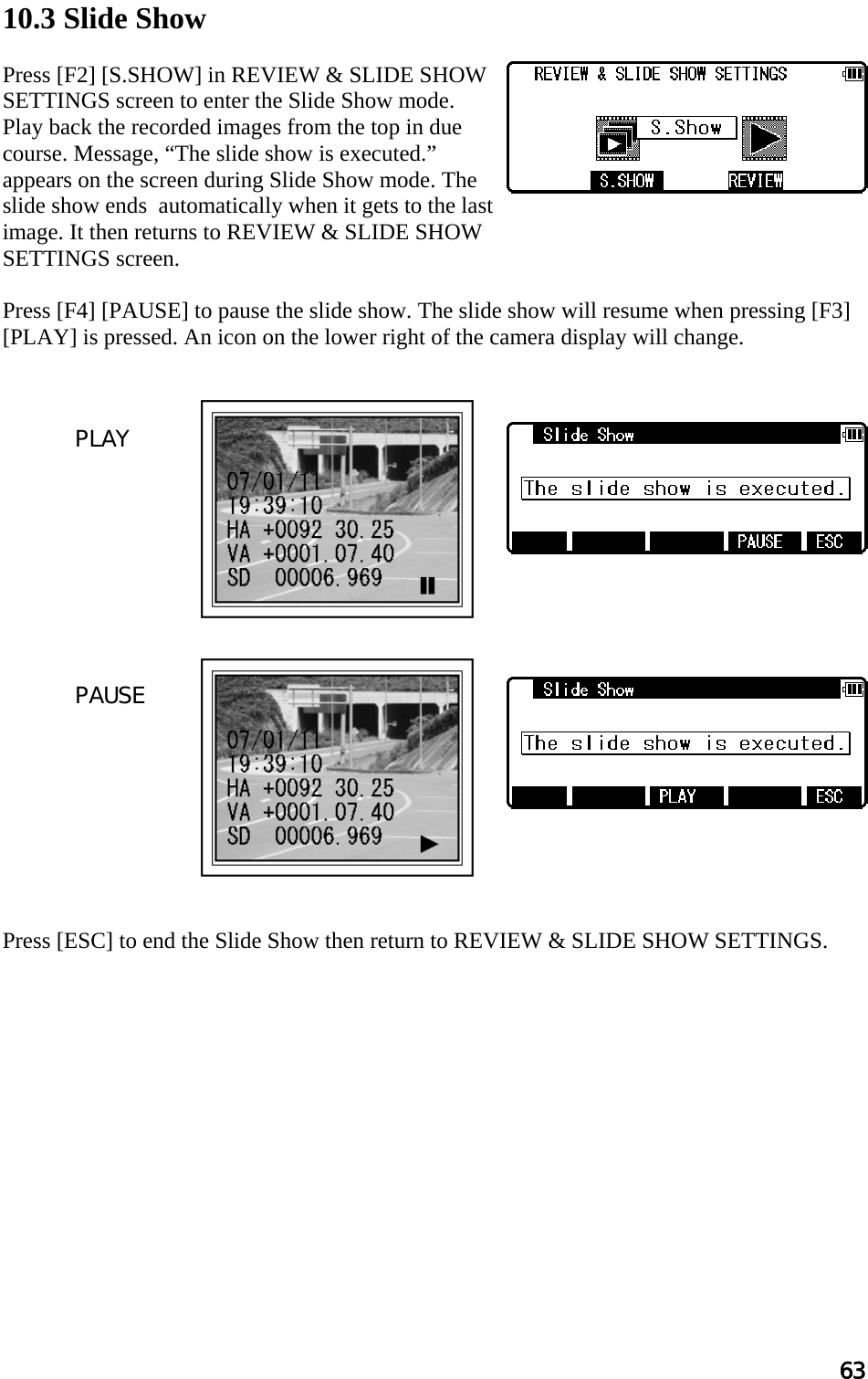 63  10.3 Slide Show  Press [F2] [S.SHOW] in REVIEW &amp; SLIDE SHOW SETTINGS screen to enter the Slide Show mode. Play back the recorded images from the top in due course. Message, “The slide show is executed.” appears on the screen during Slide Show mode. The slide show ends  automatically when it gets to the last image. It then returns to REVIEW &amp; SLIDE SHOW SETTINGS screen.  Press [F4] [PAUSE] to pause the slide show. The slide show will resume when pressing [F3] [PLAY] is pressed. An icon on the lower right of the camera display will change.                       Press [ESC] to end the Slide Show then return to REVIEW &amp; SLIDE SHOW SETTINGS.    PLAY PAUSE 