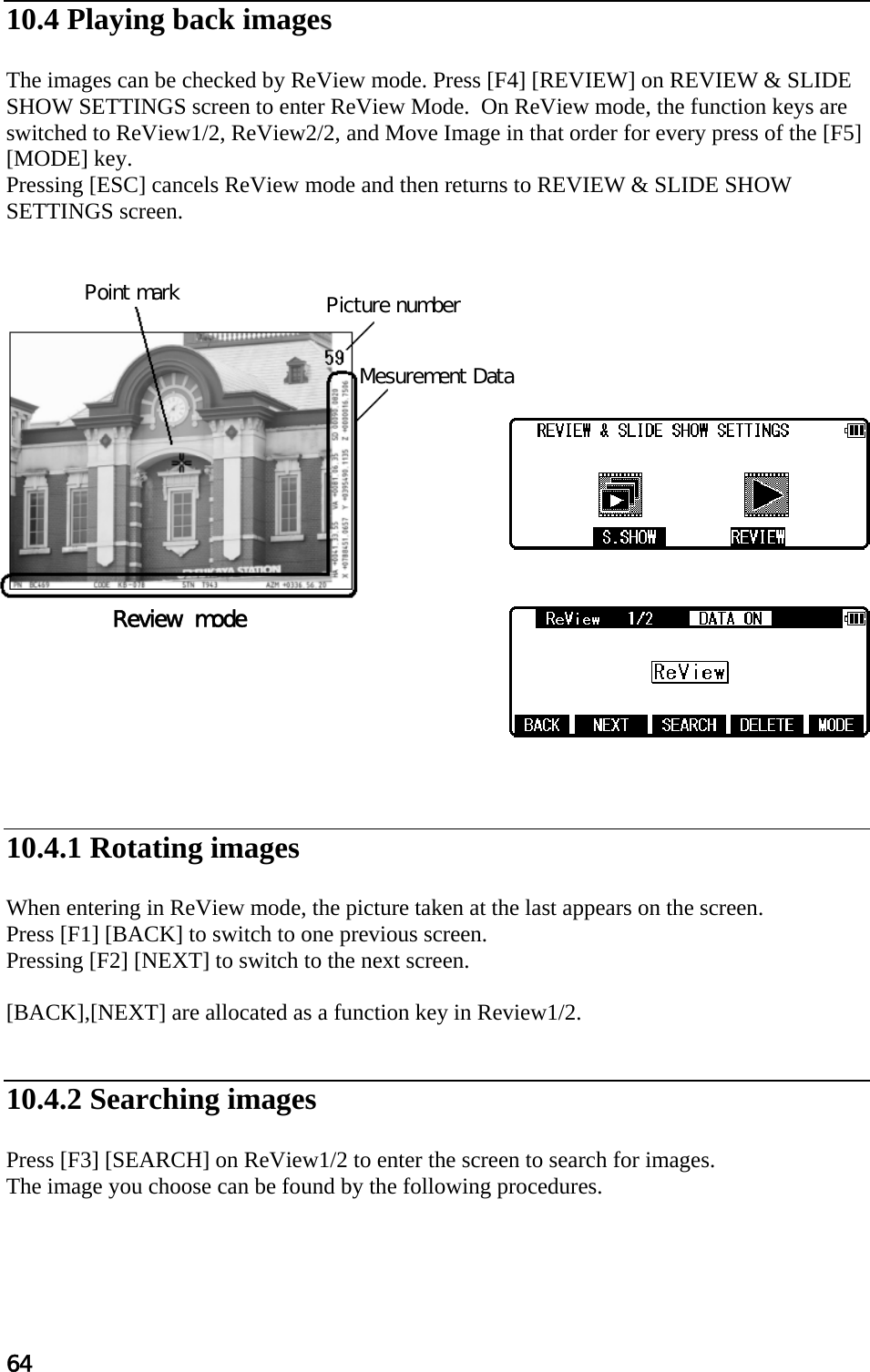 64  10.4 Playing back images  The images can be checked by ReView mode. Press [F4] [REVIEW] on REVIEW &amp; SLIDE SHOW SETTINGS screen to enter ReView Mode.  On ReView mode, the function keys are switched to ReView1/2, ReView2/2, and Move Image in that order for every press of the [F5] [MODE] key. Pressing [ESC] cancels ReView mode and then returns to REVIEW &amp; SLIDE SHOW SETTINGS screen.                        10.4.1 Rotating images  When entering in ReView mode, the picture taken at the last appears on the screen. Press [F1] [BACK] to switch to one previous screen. Pressing [F2] [NEXT] to switch to the next screen.  [BACK],[NEXT] are allocated as a function key in Review1/2.   10.4.2 Searching images  Press [F3] [SEARCH] on ReView1/2 to enter the screen to search for images. The image you choose can be found by the following procedures.     Review  mode Point mark    Picture number   Mesurement Data 