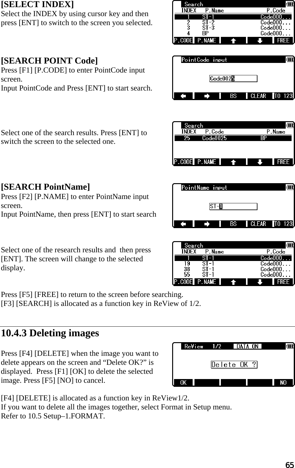 65  [SELECT INDEX] Select the INDEX by using cursor key and then press [ENT] to switch to the screen you selected.     [SEARCH POINT Code]  Press [F1] [P.CODE] to enter PointCode input screen. Input PointCode and Press [ENT] to start search.     Select one of the search results. Press [ENT] to switch the screen to the selected one.     [SEARCH PointName] Press [F2] [P.NAME] to enter PointName input screen.  Input PointName, then press [ENT] to start search    Select one of the research results and  then press [ENT]. The screen will change to the selected display.   Press [F5] [FREE] to return to the screen before searching. [F3] [SEARCH] is allocated as a function key in ReView of 1/2.   10.4.3 Deleting images  Press [F4] [DELETE] when the image you want to delete appears on the screen and “Delete OK?” is displayed.  Press [F1] [OK] to delete the selected image. Press [F5] [NO] to cancel.  [F4] [DELETE] is allocated as a function key in ReView1/2. If you want to delete all the images together, select Format in Setup menu. Refer to 10.5 Setup–1.FORMAT.   