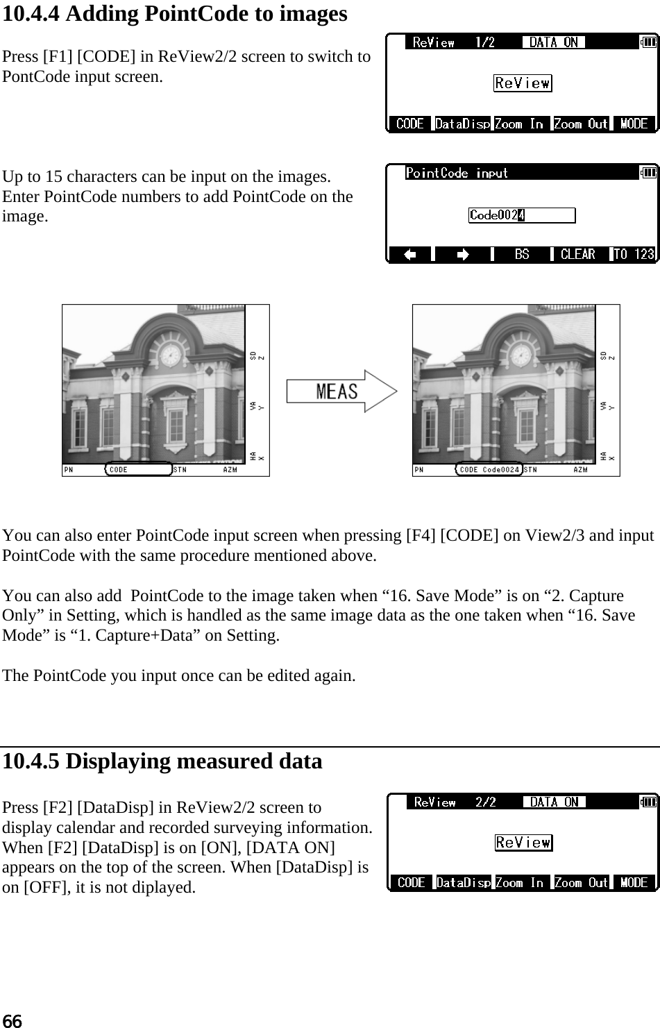 66   10.4.4 Adding PointCode to images  Press [F1] [CODE] in ReView2/2 screen to switch to PontCode input screen.     Up to 15 characters can be input on the images.  Enter PointCode numbers to add PointCode on the image.                You can also enter PointCode input screen when pressing [F4] [CODE] on View2/3 and input PointCode with the same procedure mentioned above.  You can also add  PointCode to the image taken when “16. Save Mode” is on “2. Capture Only” in Setting, which is handled as the same image data as the one taken when “16. Save Mode” is “1. Capture+Data” on Setting.  The PointCode you input once can be edited again.    10.4.5 Displaying measured data  Press [F2] [DataDisp] in ReView2/2 screen to display calendar and recorded surveying information. When [F2] [DataDisp] is on [ON], [DATA ON] appears on the top of the screen. When [DataDisp] is on [OFF], it is not diplayed.    