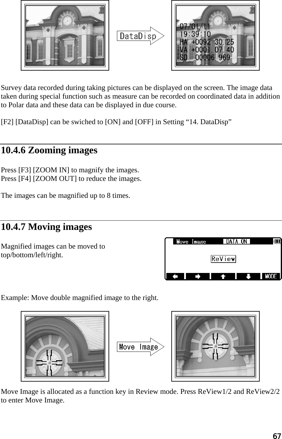 67             Survey data recorded during taking pictures can be displayed on the screen. The image data taken during special function such as measure can be recorded on coordinated data in addition to Polar data and these data can be displayed in due course.  [F2] [DataDisp] can be swiched to [ON] and [OFF] in Setting “14. DataDisp”   10.4.6 Zooming images  Press [F3] [ZOOM IN] to magnify the images. Press [F4] [ZOOM OUT] to reduce the images.  The images can be magnified up to 8 times.   10.4.7 Moving images  Magnified images can be moved to top/bottom/left/right.     Example: Move double magnified image to the right.           Move Image is allocated as a function key in Review mode. Press ReView1/2 and ReView2/2 to enter Move Image.  