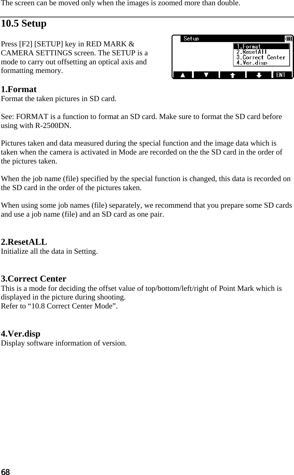 68 The screen can be moved only when the images is zoomed more than double.  10.5 Setup  Press [F2] [SETUP] key in RED MARK &amp; CAMERA SETTINGS screen. The SETUP is a mode to carry out offsetting an optical axis and formatting memory.   1.Format Format the taken pictures in SD card.  See: FORMAT is a function to format an SD card. Make sure to format the SD card before using with R-2500DN.  Pictures taken and data measured during the special function and the image data which is taken when the camera is activated in Mode are recorded on the the SD card in the order of the pictures taken.  When the job name (file) specified by the special function is changed, this data is recorded on the SD card in the order of the pictures taken.  When using some job names (file) separately, we recommend that you prepare some SD cards and use a job name (file) and an SD card as one pair.   2.ResetALL Initialize all the data in Setting.   3.Correct Center This is a mode for deciding the offset value of top/bottom/left/right of Point Mark which is displayed in the picture during shooting. Refer to “10.8 Correct Center Mode”.   4.Ver.disp Display software information of version.   