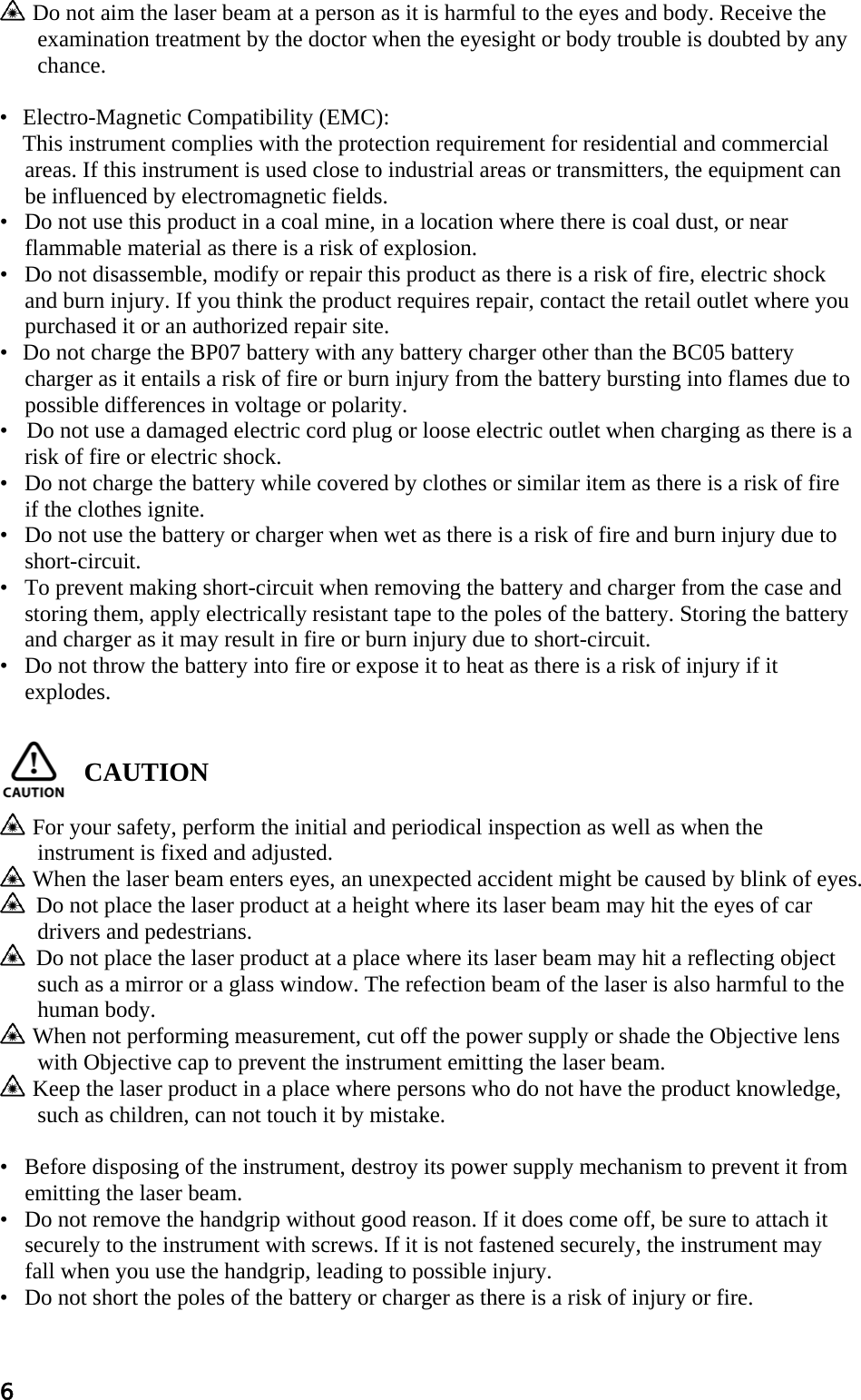 6   Do not aim the laser beam at a person as it is harmful to the eyes and body. Receive the examination treatment by the doctor when the eyesight or body trouble is doubted by any chance.   • Electro-Magnetic Compatibility (EMC):  This instrument complies with the protection requirement for residential and commercial areas. If this instrument is used close to industrial areas or transmitters, the equipment can be influenced by electromagnetic fields.  •   Do not use this product in a coal mine, in a location where there is coal dust, or near flammable material as there is a risk of explosion.  •   Do not disassemble, modify or repair this product as there is a risk of fire, electric shock and burn injury. If you think the product requires repair, contact the retail outlet where you purchased it or an authorized repair site.  • Do not charge the BP07 battery with any battery charger other than the BC05 battery charger as it entails a risk of fire or burn injury from the battery bursting into flames due to possible differences in voltage or polarity.  •     Do not use a damaged electric cord plug or loose electric outlet when charging as there is a risk of fire or electric shock.  •   Do not charge the battery while covered by clothes or similar item as there is a risk of fire if the clothes ignite.  •   Do not use the battery or charger when wet as there is a risk of fire and burn injury due to short-circuit.  •   To prevent making short-circuit when removing the battery and charger from the case and storing them, apply electrically resistant tape to the poles of the battery. Storing the battery and charger as it may result in fire or burn injury due to short-circuit.  •   Do not throw the battery into fire or expose it to heat as there is a risk of injury if it explodes.    CAUTION     For your safety, perform the initial and periodical inspection as well as when the instrument is fixed and adjusted.    When the laser beam enters eyes, an unexpected accident might be caused by blink of eyes.     Do not place the laser product at a height where its laser beam may hit the eyes of car drivers and pedestrians.     Do not place the laser product at a place where its laser beam may hit a reflecting object such as a mirror or a glass window. The refection beam of the laser is also harmful to the human body.    When not performing measurement, cut off the power supply or shade the Objective lens with Objective cap to prevent the instrument emitting the laser beam.    Keep the laser product in a place where persons who do not have the product knowledge, such as children, can not touch it by mistake.   •   Before disposing of the instrument, destroy its power supply mechanism to prevent it from emitting the laser beam.  •   Do not remove the handgrip without good reason. If it does come off, be sure to attach it securely to the instrument with screws. If it is not fastened securely, the instrument may fall when you use the handgrip, leading to possible injury.  •   Do not short the poles of the battery or charger as there is a risk of injury or fire.  