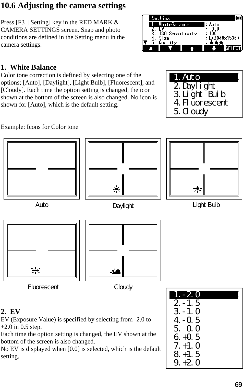 69  10.6 Adjusting the camera settings  Press [F3] [Setting] key in the RED MARK &amp; CAMERA SETTINGS screen. Snap and photo conditions are defined in the Setting menu in the camera settings.    1.  White Balance  Color tone correction is defined by selecting one of the options; [Auto], [Daylight], [Light Bulb], [Fluorescent], and [Cloudy]. Each time the option setting is changed, the icon shown at the bottom of the screen is also changed. No icon is shown for [Auto], which is the default setting.   Example: Icons for Color tone                          2.  EV EV (Exposure Value) is specified by selecting from -2.0 to +2.0 in 0.5 step. Each time the option setting is changed, the EV shown at the bottom of the screen is also changed. No EV is displayed when [0.0] is selected, which is the default setting. Cloudy Fluorescent Light Buib DaylightAuto X1.AutoXXXXXXXXX  2.Daylight  3.Light Buib  4.Fluorescent  5.Cloudy X1.-2.0XXXXXXXXX  2.-1.5  3.-1.0  4.-0.5  5. 0.0  6.+0.5  7.+1.0  8.+1.5  9.+2.0 