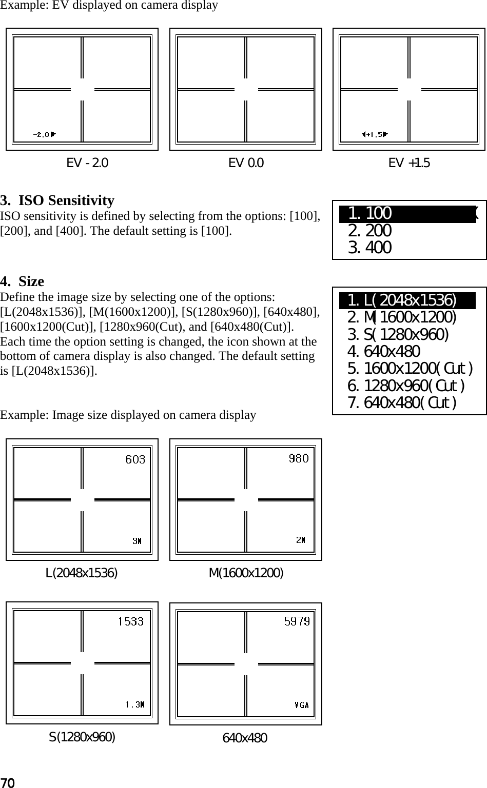 70 Example: EV displayed on camera display             3.  ISO Sensitivity ISO sensitivity is defined by selecting from the options: [100], [200], and [400]. The default setting is [100].   4.  Size Define the image size by selecting one of the options: [L(2048x1536)], [M(1600x1200)], [S(1280x960)], [640x480], [1600x1200(Cut)], [1280x960(Cut), and [640x480(Cut)]. Each time the option setting is changed, the icon shown at the bottom of camera display is also changed. The default setting is [L(2048x1536)].   Example: Image size displayed on camera display                      EV -2.0                               EV 0.0                                EV +1.5 S(1280x960) L(2048x1536)  M(1600x1200) 640x480 X1.100     XXXXX  2.200  3.400 X1.L(2048x1536)aa  2.M(1600x1200)  3.S(1280x960)  4.640x480  5.1600x1200(Cut)  6.1280x960(Cut)  7.640x480(Cut) 