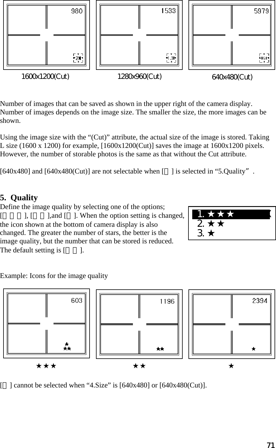 71             Number of images that can be saved as shown in the upper right of the camera display.  Number of images depends on the image size. The smaller the size, the more images can be shown.  Using the image size with the “(Cut)” attribute, the actual size of the image is stored. Taking L size (1600 x 1200) for example, [1600x1200(Cut)] saves the image at 1600x1200 pixels. However, the number of storable photos is the same as that without the Cut attribute.   [640x480] and [640x480(Cut)] are not selectable when [★] is selected in “5.Quality.   5.  Quality Define the image quality by selecting one of the options;  [★★★], [★★],and [★]. When the option setting is changed, the icon shown at the bottom of camera display is also changed. The greater the number of stars, the better is the image quality, but the number that can be stored is reduced. The default setting is [★★].   Example: Icons for the image quality             [★] cannot be selected when “4.Size” is [640x480] or [640x480(Cut)].    1600x1200(Cut)  640x480(Cut) 1280x960(Cut)★★★                                 ★★                                    ★ X1.★★★  XXXXX  2.★★  3.★ 