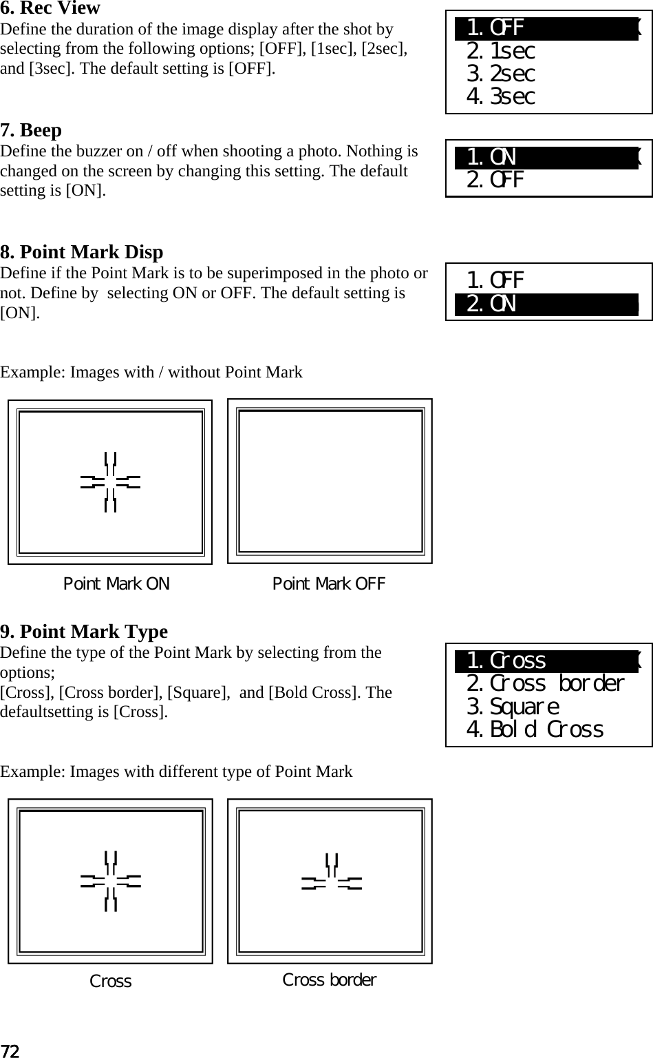 72 6. Rec View Define the duration of the image display after the shot by selecting from the following options; [OFF], [1sec], [2sec], and [3sec]. The default setting is [OFF].   7. Beep Define the buzzer on / off when shooting a photo. Nothing is changed on the screen by changing this setting. The default setting is [ON].   8. Point Mark Disp Define if the Point Mark is to be superimposed in the photo or not. Define by  selecting ON or OFF. The default setting is [ON].   Example: Images with / without Point Mark             9. Point Mark Type Define the type of the Point Mark by selecting from the options; [Cross], [Cross border], [Square],  and [Bold Cross]. The defaultsetting is [Cross].   Example: Images with different type of Point Mark            Point Mark ON                   Point Mark OFF Cross  Cross border X1.OFF      X XX  2.1sec  3.2sec  4.3sec X1.ON   XaXXXXXX  2.OFF 1.OFF a2.ON          a X1.Cross    X XX  2.Cross border  3.Square  4.Bold Cross 