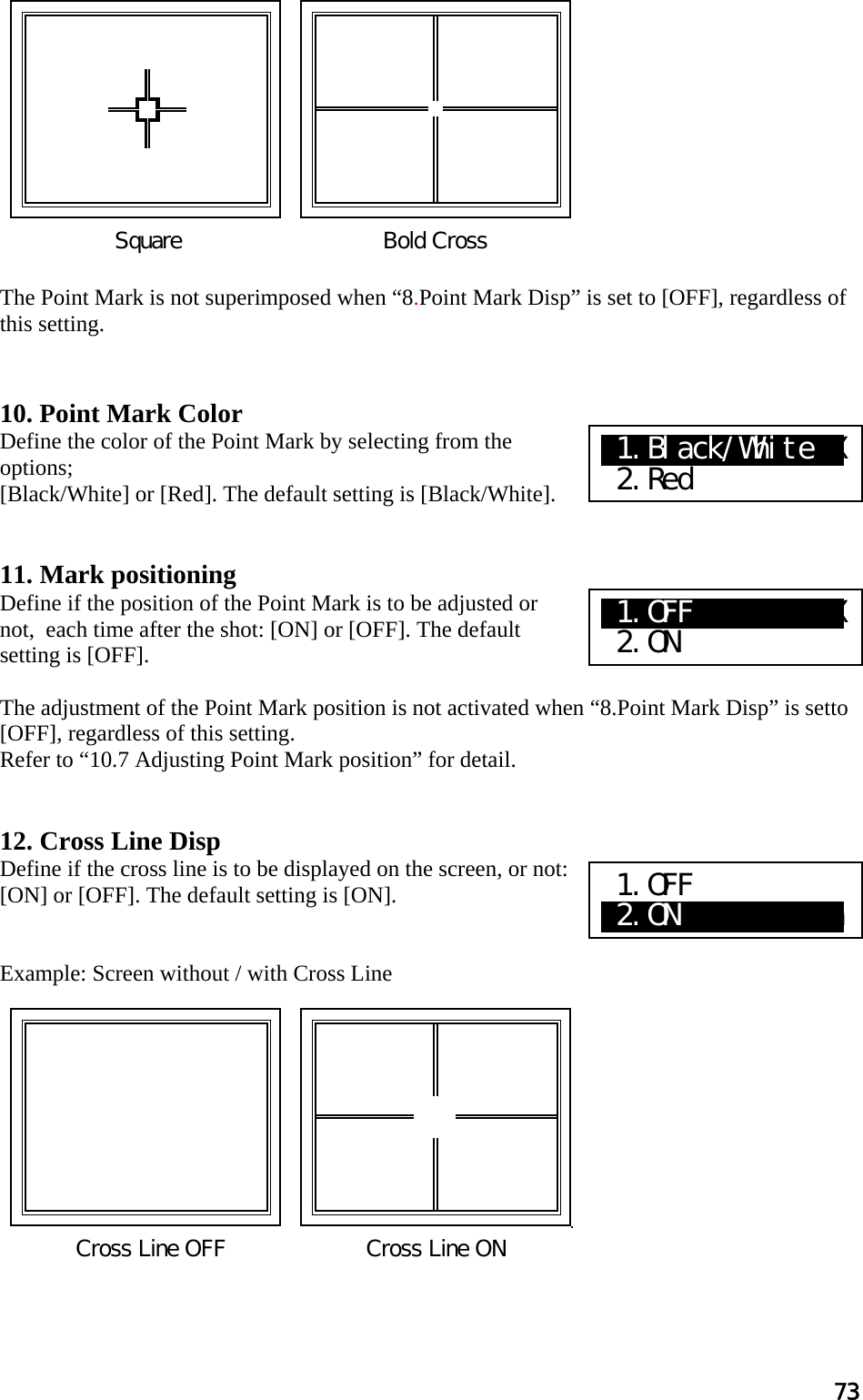 73            The Point Mark is not superimposed when “8.Point Mark Disp” is set to [OFF], regardless of this setting.   10. Point Mark Color Define the color of the Point Mark by selecting from the options;  [Black/White] or [Red]. The default setting is [Black/White].   11. Mark positioning Define if the position of the Point Mark is to be adjusted or not,  each time after the shot: [ON] or [OFF]. The default setting is [OFF].  The adjustment of the Point Mark position is not activated when “8.Point Mark Disp” is setto [OFF], regardless of this setting. Refer to “10.7 Adjusting Point Mark position” for detail.   12. Cross Line Disp Define if the cross line is to be displayed on the screen, or not: [ON] or [OFF]. The default setting is [ON].   Example: Screen without / with Cross Line             Bold Cross Square Cross Line OFF  Cross Line ONX1.Black/WhiteXX  2.Red X1.OFF  XaXXXXXX  2.ON 1.OFF a2.ON          a 