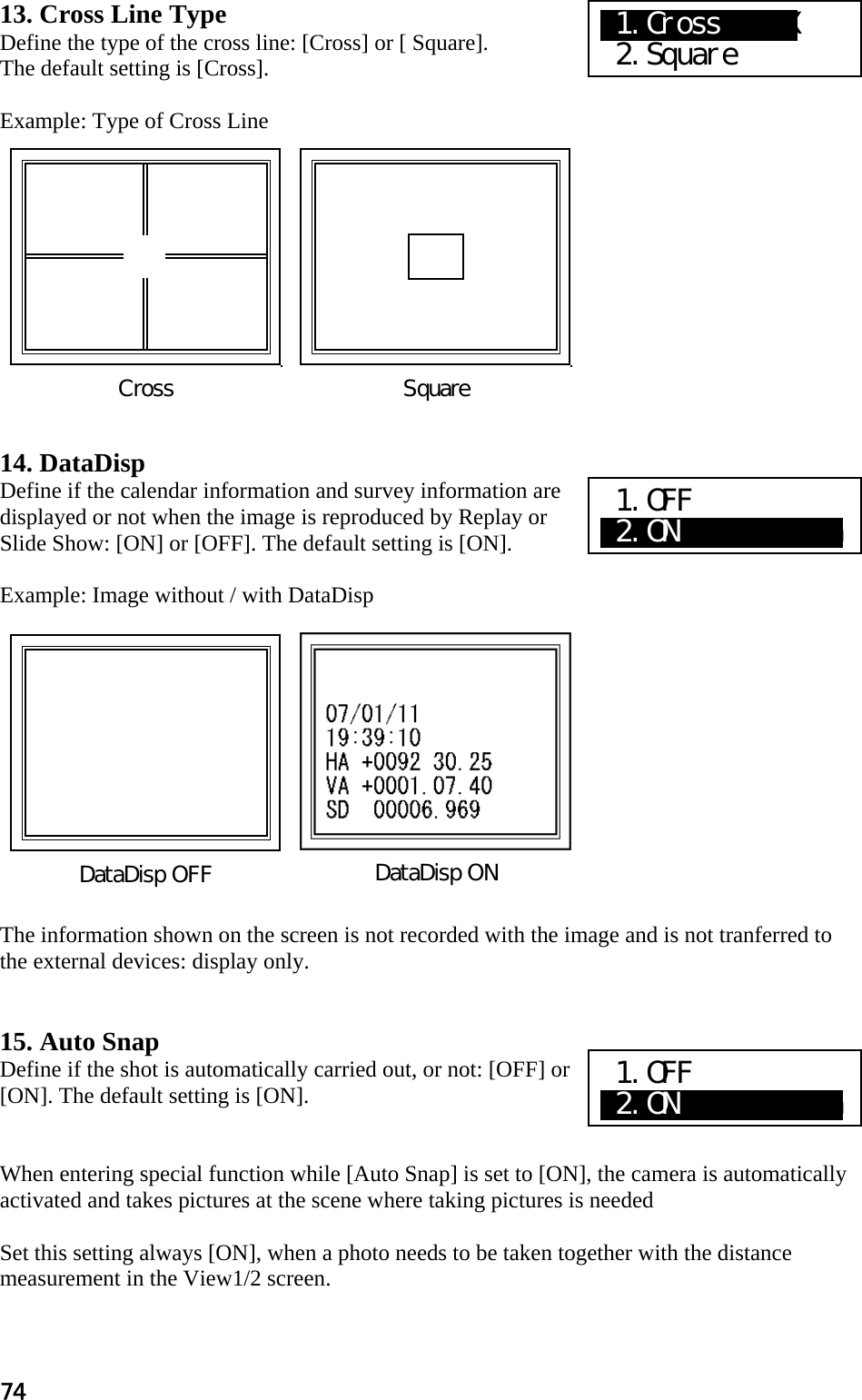 74 13. Cross Line Type Define the type of the cross line: [Cross] or [ Square]. The default setting is [Cross].  Example: Type of Cross Line             14. DataDisp Define if the calendar information and survey information are displayed or not when the image is reproduced by Replay or Slide Show: [ON] or [OFF]. The default setting is [ON].  Example: Image without / with DataDisp             The information shown on the screen is not recorded with the image and is not tranferred to the external devices: display only.    15. Auto Snap Define if the shot is automatically carried out, or not: [OFF] or [ON]. The default setting is [ON].   When entering special function while [Auto Snap] is set to [ON], the camera is automatically activated and takes pictures at the scene where taking pictures is needed    Set this setting always [ON], when a photo needs to be taken together with the distance measurement in the View1/2 screen.  Square Cross DataDisp ONDataDisp OFF X1.CrossXXXXX  2.Square 1.OFF a2.ON          a 1.OFF a2.ON          a 