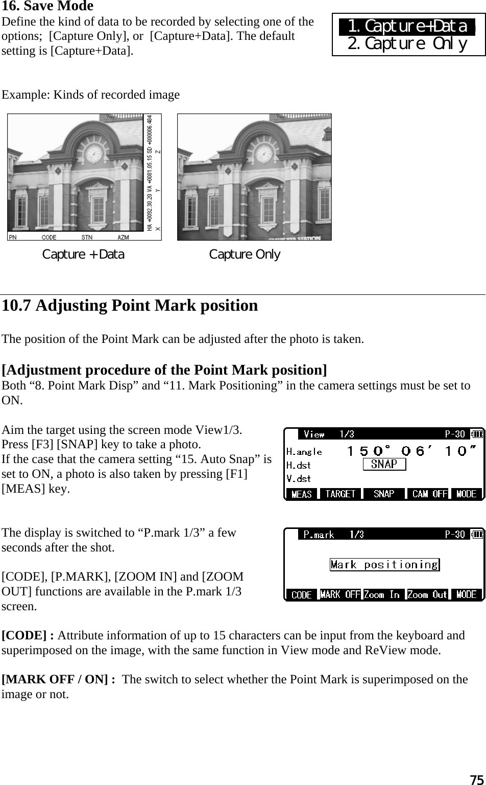 75 16. Save Mode Define the kind of data to be recorded by selecting one of the options;  [Capture Only], or  [Capture+Data]. The default setting is [Capture+Data].   Example: Kinds of recorded image              10.7 Adjusting Point Mark position  The position of the Point Mark can be adjusted after the photo is taken.  [Adjustment procedure of the Point Mark position] Both “8. Point Mark Disp” and “11. Mark Positioning” in the camera settings must be set to ON.  Aim the target using the screen mode View1/3. Press [F3] [SNAP] key to take a photo. If the case that the camera setting “15. Auto Snap” is set to ON, a photo is also taken by pressing [F1] [MEAS] key.   The display is switched to “P.mark 1/3” a few seconds after the shot.  [CODE], [P.MARK], [ZOOM IN] and [ZOOM OUT] functions are available in the P.mark 1/3 screen.  [CODE] : Attribute information of up to 15 characters can be input from the keyboard and superimposed on the image, with the same function in View mode and ReView mode.  [MARK OFF / ON] :  The switch to select whether the Point Mark is superimposed on the image or not.        Capture + Data                      Capture Only   X1.Capture+Dataa  2.Capture Only 