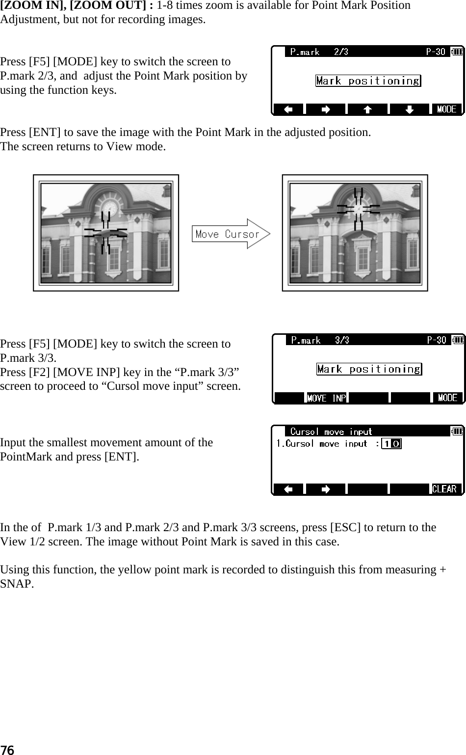 76 [ZOOM IN], [ZOOM OUT] : 1-8 times zoom is available for Point Mark Position Adjustment, but not for recording images.   Press [F5] [MODE] key to switch the screen to P.mark 2/3, and  adjust the Point Mark position by using the function keys.   Press [ENT] to save the image with the Point Mark in the adjusted position. The screen returns to View mode.              Press [F5] [MODE] key to switch the screen to P.mark 3/3. Press [F2] [MOVE INP] key in the “P.mark 3/3” screen to proceed to “Cursol move input” screen.    Input the smallest movement amount of the PointMark and press [ENT].     In the of  P.mark 1/3 and P.mark 2/3 and P.mark 3/3 screens, press [ESC] to return to the View 1/2 screen. The image without Point Mark is saved in this case.  Using this function, the yellow point mark is recorded to distinguish this from measuring + SNAP.  