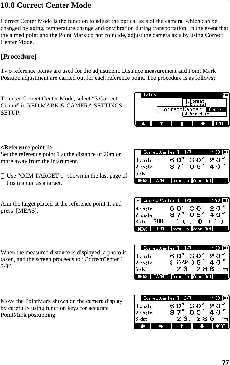 77  10.8 Correct Center Mode   Correct Center Mode is the function to adjust the optical axis of the camera, which can be changed by aging, temperature change and/or vibration during transportation. In the event that the aimed point and the Point Mark do not coincide, adjust the camera axis by using Correct Center Mode.  [Procedure]  Two reference points are used for the adjustment. Distance measurement and Point Mark Position adjustment are carried out for each reference point. The procedure is as follows;   To enter Correct Center Mode, select “3.Correct Center” in RED MARK &amp; CAMERA SETTINGS – SETUP.       &lt;Reference point 1&gt; Set the reference point 1 at the distance of 20m or more away from the intsrument.  ※Use &quot;CCM TARGET 1&quot; shown in the last page of this manual as a target.   Aim the target placed at the reference point 1, and press  [MEAS].      When the measured distance is displayed, a photo is taken, and the screen proceeds to “CorrectCenter 1 2/3”.     Move the PointMark shown on the camera display by carefully using function keys for accurate PointMark positioning.    