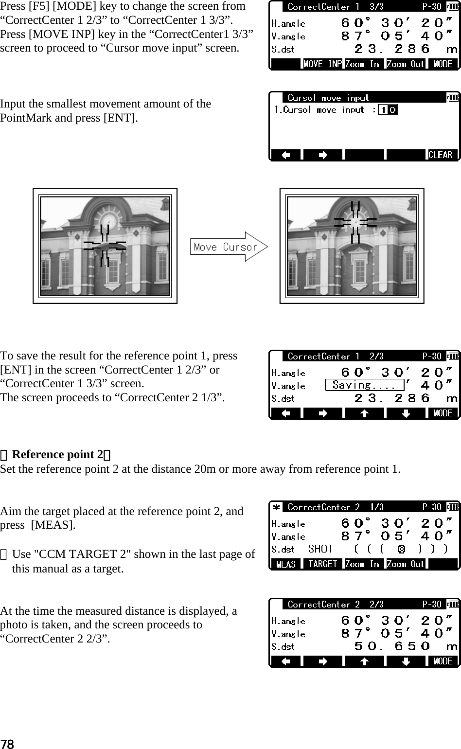 78 Press [F5] [MODE] key to change the screen from “CorrectCenter 1 2/3” to “CorrectCenter 1 3/3”. Press [MOVE INP] key in the “CorrectCenter1 3/3” screen to proceed to “Cursor move input” screen.    Input the smallest movement amount of the PointMark and press [ENT].                 To save the result for the reference point 1, press [ENT] in the screen “CorrectCenter 1 2/3” or “CorrectCenter 1 3/3” screen. The screen proceeds to “CorrectCenter 2 1/3”.    ＜Reference point 2＞ Set the reference point 2 at the distance 20m or more away from reference point 1.   Aim the target placed at the reference point 2, and press  [MEAS].  ※Use &quot;CCM TARGET 2&quot; shown in the last page of this manual as a target.   At the time the measured distance is displayed, a photo is taken, and the screen proceeds to “CorrectCenter 2 2/3”.     