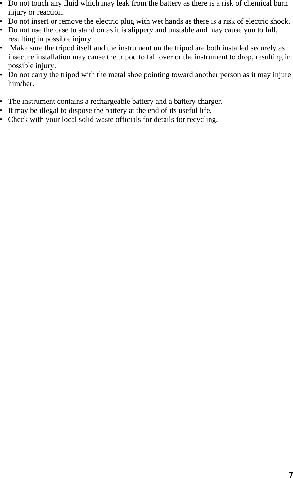 7 •   Do not touch any fluid which may leak from the battery as there is a risk of chemical burn injury or reaction.  •   Do not insert or remove the electric plug with wet hands as there is a risk of electric shock.  •   Do not use the case to stand on as it is slippery and unstable and may cause you to fall, resulting in possible injury.  •    Make sure the tripod itself and the instrument on the tripod are both installed securely as insecure installation may cause the tripod to fall over or the instrument to drop, resulting in possible injury.  •   Do not carry the tripod with the metal shoe pointing toward another person as it may injure him/her.   •   The instrument contains a rechargeable battery and a battery charger.  •   It may be illegal to dispose the battery at the end of its useful life.  •   Check with your local solid waste officials for details for recycling.  