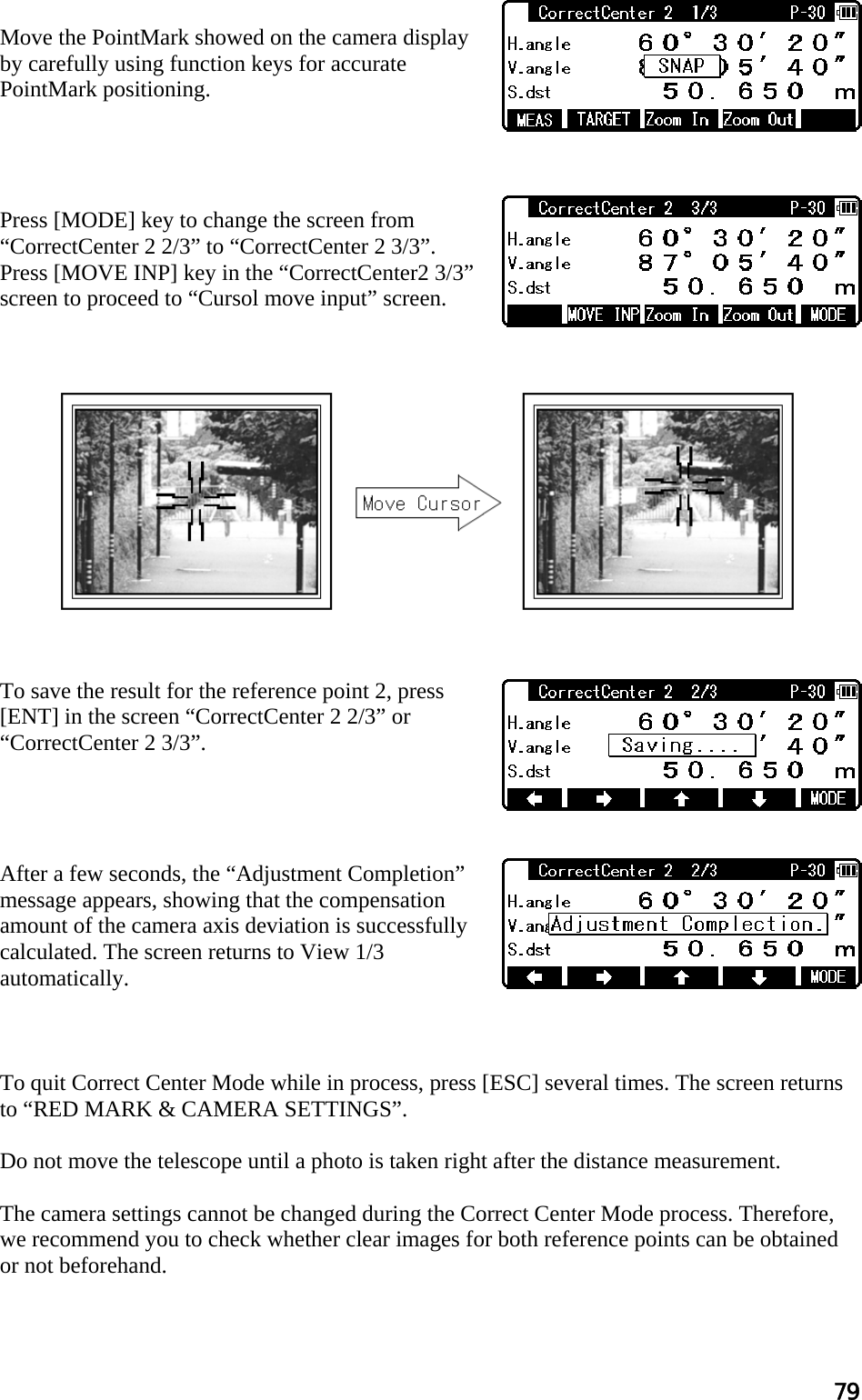 79  Move the PointMark showed on the camera display by carefully using function keys for accurate PointMark positioning.     Press [MODE] key to change the screen from “CorrectCenter 2 2/3” to “CorrectCenter 2 3/3”. Press [MOVE INP] key in the “CorrectCenter2 3/3” screen to proceed to “Cursol move input” screen.               To save the result for the reference point 2, press [ENT] in the screen “CorrectCenter 2 2/3” or “CorrectCenter 2 3/3”.     After a few seconds, the “Adjustment Completion” message appears, showing that the compensation amount of the camera axis deviation is successfully calculated. The screen returns to View 1/3 automatically.    To quit Correct Center Mode while in process, press [ESC] several times. The screen returns to “RED MARK &amp; CAMERA SETTINGS”.  Do not move the telescope until a photo is taken right after the distance measurement.  The camera settings cannot be changed during the Correct Center Mode process. Therefore, we recommend you to check whether clear images for both reference points can be obtained or not beforehand.  