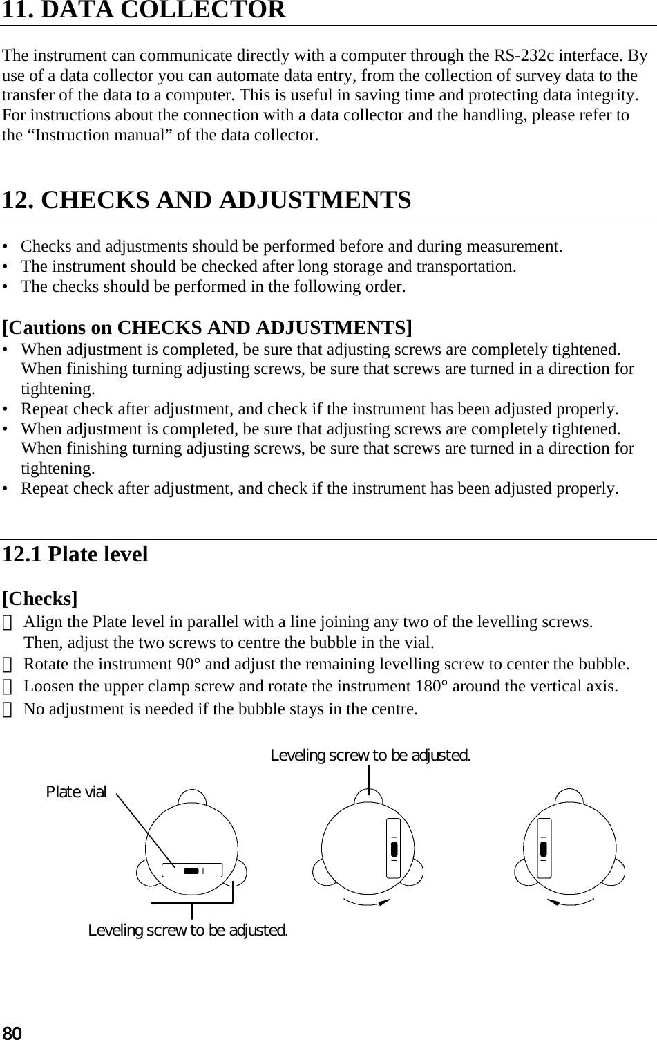 80  11. DATA COLLECTOR   The instrument can communicate directly with a computer through the RS-232c interface. By  use of a data collector you can automate data entry, from the collection of survey data to the  transfer of the data to a computer. This is useful in saving time and protecting data integrity.  For instructions about the connection with a data collector and the handling, please refer to the “Instruction manual” of the data collector.   12. CHECKS AND ADJUSTMENTS   •   Checks and adjustments should be performed before and during measurement.  •   The instrument should be checked after long storage and transportation.  •   The checks should be performed in the following order.   [Cautions on CHECKS AND ADJUSTMENTS]  •   When adjustment is completed, be sure that adjusting screws are completely tightened. When finishing turning adjusting screws, be sure that screws are turned in a direction for tightening.  •   Repeat check after adjustment, and check if the instrument has been adjusted properly.  •   When adjustment is completed, be sure that adjusting screws are completely tightened. When finishing turning adjusting screws, be sure that screws are turned in a direction for tightening.  •   Repeat check after adjustment, and check if the instrument has been adjusted properly.    12.1 Plate level   [Checks]  ① Align the Plate level in parallel with a line joining any two of the levelling screws.  Then, adjust the two screws to centre the bubble in the vial.  ② Rotate the instrument 90° and adjust the remaining levelling screw to center the bubble.  ③ Loosen the upper clamp screw and rotate the instrument 180° around the vertical axis.  ④ No adjustment is needed if the bubble stays in the centre.             Leveling screw to be adjusted. Plate vial Leveling screw to be adjusted. 