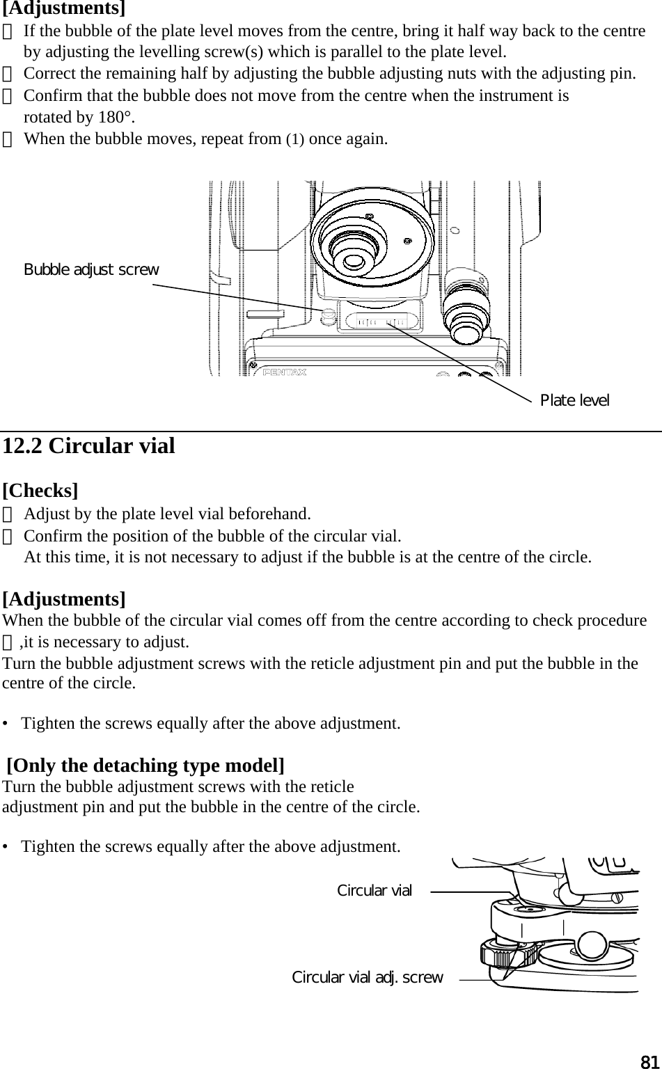 81 Circular vial Circular vial adj. screw [Adjustments]  ① If the bubble of the plate level moves from the centre, bring it half way back to the centre by adjusting the levelling screw(s) which is parallel to the plate level.  ② Correct the remaining half by adjusting the bubble adjusting nuts with the adjusting pin.  ③ Confirm that the bubble does not move from the centre when the instrument is  rotated by 180°.  ④ When the bubble moves, repeat from (1) once again.                12.2 Circular vial   [Checks]  ① Adjust by the plate level vial beforehand.  ② Confirm the position of the bubble of the circular vial.  At this time, it is not necessary to adjust if the bubble is at the centre of the circle.   [Adjustments]  When the bubble of the circular vial comes off from the centre according to check procedure ②,it is necessary to adjust.  Turn the bubble adjustment screws with the reticle adjustment pin and put the bubble in the centre of the circle.  •   Tighten the screws equally after the above adjustment.    [Only the detaching type model] Turn the bubble adjustment screws with the reticle  adjustment pin and put the bubble in the centre of the circle.   •   Tighten the screws equally after the above adjustment.         Plate level Bubble adjust screw