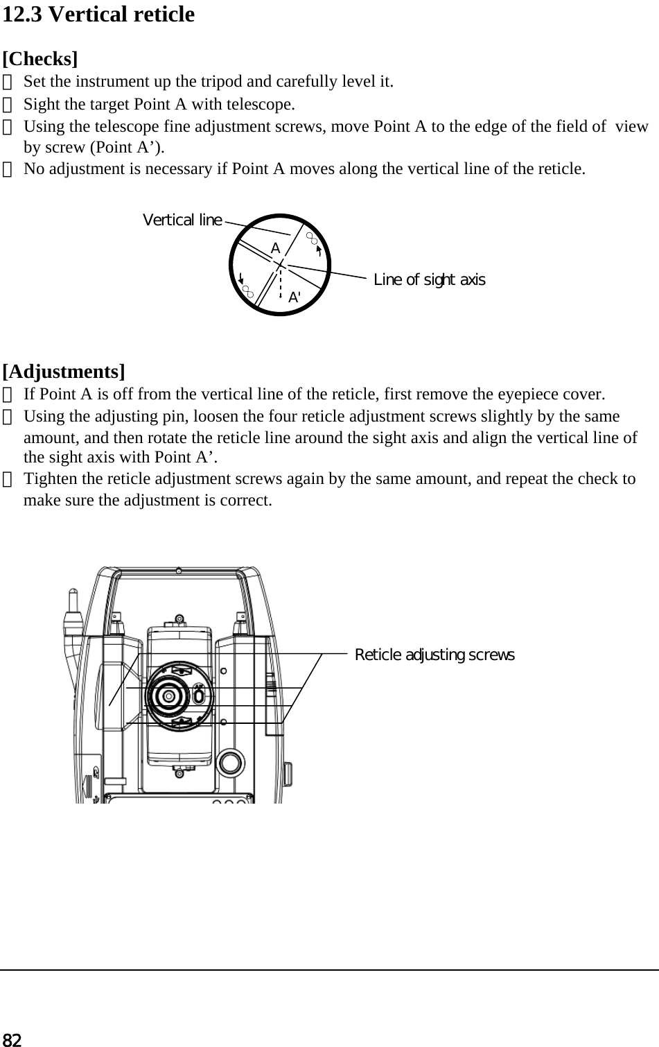 82  12.3 Vertical reticle   [Checks]  ① Set the instrument up the tripod and carefully level it.  ② Sight the target Point A with telescope.  ③ Using the telescope fine adjustment screws, move Point A to the edge of the field of  view by screw (Point A’).  ④ No adjustment is necessary if Point A moves along the vertical line of the reticle.            [Adjustments]  ① If Point A is off from the vertical line of the reticle, first remove the eyepiece cover.  ② Using the adjusting pin, loosen the four reticle adjustment screws slightly by the same amount, and then rotate the reticle line around the sight axis and align the vertical line of the sight axis with Point A’.  ③ Tighten the reticle adjustment screws again by the same amount, and repeat the check to make sure the adjustment is correct.                         Vertical line Line of sight axis    A          A&apos; Reticle adjusting screws 