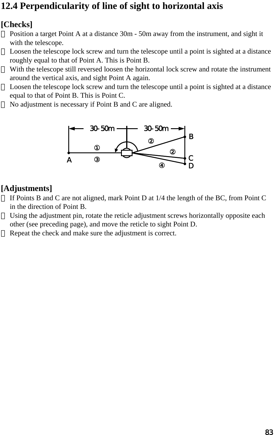 83  12.4 Perpendicularity of line of sight to horizontal axis   [Checks]  ① Position a target Point A at a distance 30m - 50m away from the instrument, and sight it with the telescope.  ② Loosen the telescope lock screw and turn the telescope until a point is sighted at a distance roughly equal to that of Point A. This is Point B.  ③ With the telescope still reversed loosen the horizontal lock screw and rotate the instrument around the vertical axis, and sight Point A again.  ④ Loosen the telescope lock screw and turn the telescope until a point is sighted at a distance equal to that of Point B. This is Point C.  ⑤ No adjustment is necessary if Point B and C are aligned.           [Adjustments]  ① If Points B and C are not aligned, mark Point D at 1/4 the length of the BC, from Point C in the direction of Point B.  ② Using the adjustment pin, rotate the reticle adjustment screws horizontally opposite each other (see preceding page), and move the reticle to sight Point D.  ③ Repeat the check and make sure the adjustment is correct.   30-50m30-50mA BCD① ③ ②②④