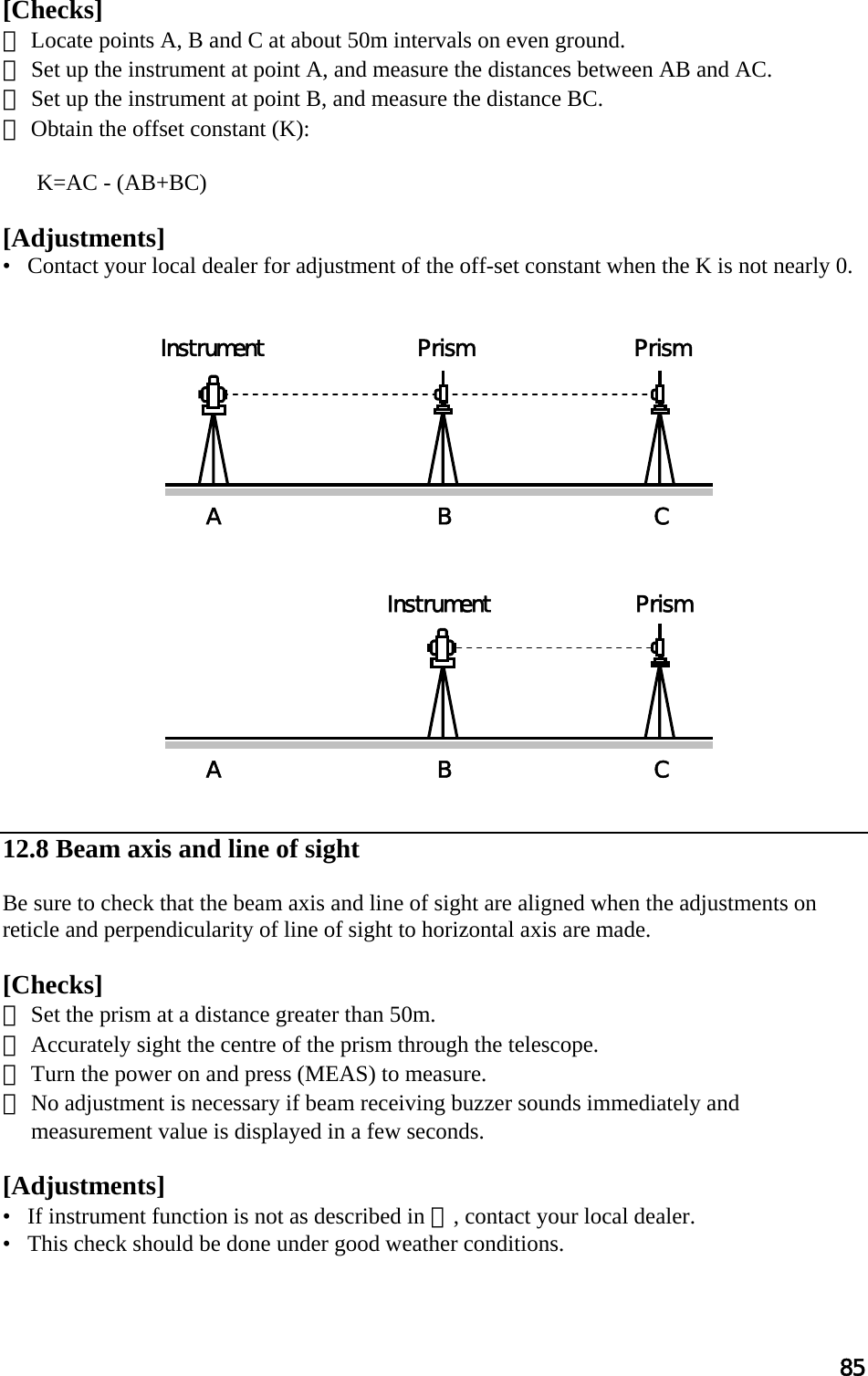 85  [Checks]  ① Locate points A, B and C at about 50m intervals on even ground.  ② Set up the instrument at point A, and measure the distances between AB and AC.  ③ Set up the instrument at point B, and measure the distance BC.  ④ Obtain the offset constant (K):   K=AC - (AB+BC)   [Adjustments]  •   Contact your local dealer for adjustment of the off-set constant when the K is not nearly 0.                       12.8 Beam axis and line of sight  Be sure to check that the beam axis and line of sight are aligned when the adjustments on reticle and perpendicularity of line of sight to horizontal axis are made.   [Checks] ① Set the prism at a distance greater than 50m.  ② Accurately sight the centre of the prism through the telescope.  ③ Turn the power on and press (MEAS) to measure.  ④ No adjustment is necessary if beam receiving buzzer sounds immediately and measurement value is displayed in a few seconds.   [Adjustments] •   If instrument function is not as described in ④, contact your local dealer.  •   This check should be done under good weather conditions.   A  BC Instrument  Prism  Prism A  BC Instrument  Prism 