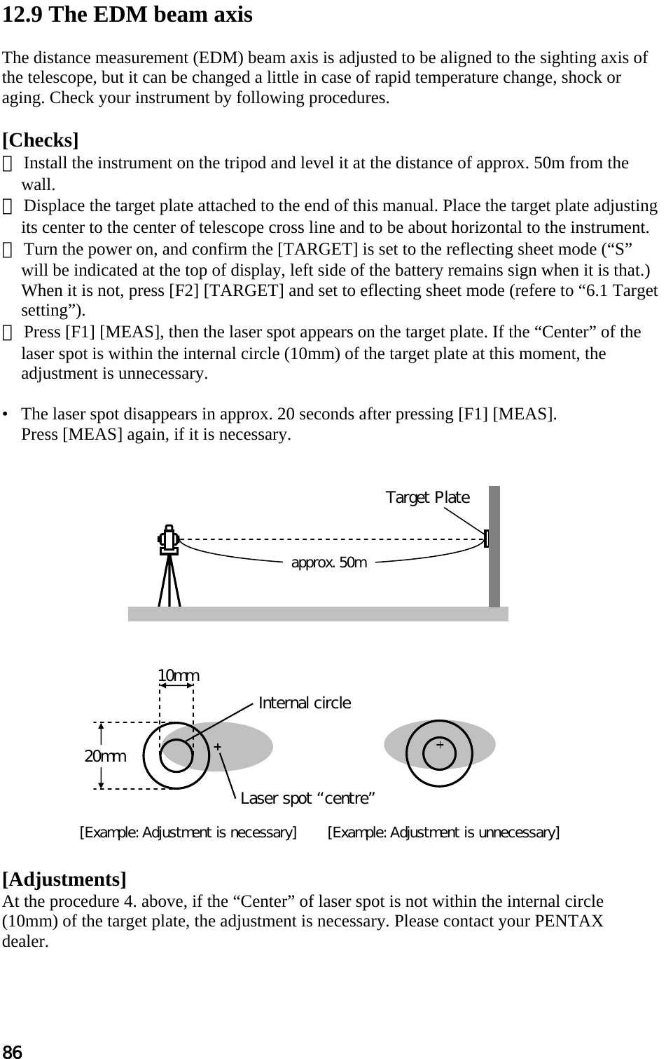 86  12.9 The EDM beam axis   The distance measurement (EDM) beam axis is adjusted to be aligned to the sighting axis of the telescope, but it can be changed a little in case of rapid temperature change, shock or aging. Check your instrument by following procedures.   [Checks]  ① Install the instrument on the tripod and level it at the distance of approx. 50m from the wall.  ② Displace the target plate attached to the end of this manual. Place the target plate adjusting its center to the center of telescope cross line and to be about horizontal to the instrument.  ③ Turn the power on, and confirm the [TARGET] is set to the reflecting sheet mode (“S” will be indicated at the top of display, left side of the battery remains sign when it is that.) When it is not, press [F2] [TARGET] and set to eflecting sheet mode (refere to “6.1 Target setting”).  ④ Press [F1] [MEAS], then the laser spot appears on the target plate. If the “Center” of the laser spot is within the internal circle (10mm) of the target plate at this moment, the adjustment is unnecessary.   •   The laser spot disappears in approx. 20 seconds after pressing [F1] [MEAS].  Press [MEAS] again, if it is necessary.                      [Adjustments]  At the procedure 4. above, if the “Center” of laser spot is not within the internal circle (10mm) of the target plate, the adjustment is necessary. Please contact your PENTAX  dealer. Target Plate approx. 50m[Example: Adjustment is necessary]       [Example: Adjustment is unnecessary] 10mm 20mm Laser spot centre Internal circle 