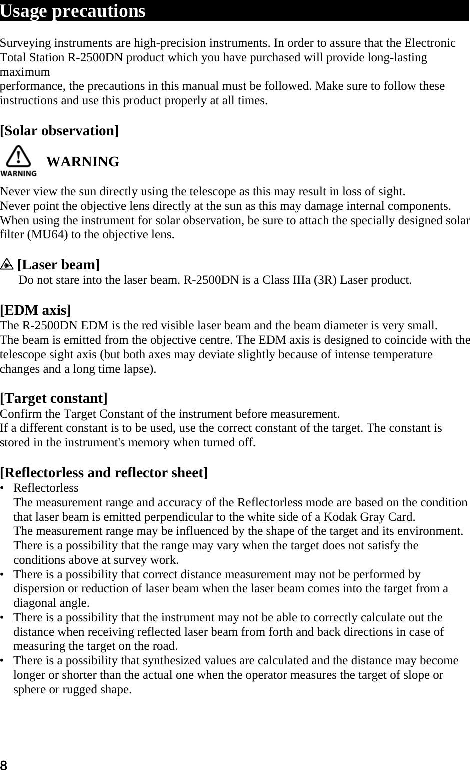 8 Usage precautions                                          xxxx xxxxxxxxx  Surveying instruments are high-precision instruments. In order to assure that the Electronic  Total Station R-2500DN product which you have purchased will provide long-lasting maximum  performance, the precautions in this manual must be followed. Make sure to follow these instructions and use this product properly at all times.   [Solar observation]   WARNING   Never view the sun directly using the telescope as this may result in loss of sight.  Never point the objective lens directly at the sun as this may damage internal components.  When using the instrument for solar observation, be sure to attach the specially designed solar  filter (MU64) to the objective lens.    [Laser beam]  Do not stare into the laser beam. R-2500DN is a Class IIIa (3R) Laser product.   [EDM axis]  The R-2500DN EDM is the red visible laser beam and the beam diameter is very small.  The beam is emitted from the objective centre. The EDM axis is designed to coincide with the  telescope sight axis (but both axes may deviate slightly because of intense temperature changes and a long time lapse).   [Target constant]  Confirm the Target Constant of the instrument before measurement.  If a different constant is to be used, use the correct constant of the target. The constant is stored in the instrument&apos;s memory when turned off.   [Reflectorless and reflector sheet]  •   Reflectorless  The measurement range and accuracy of the Reflectorless mode are based on the condition that laser beam is emitted perpendicular to the white side of a Kodak Gray Card.  The measurement range may be influenced by the shape of the target and its environment.  There is a possibility that the range may vary when the target does not satisfy the conditions above at survey work.  •   There is a possibility that correct distance measurement may not be performed by dispersion or reduction of laser beam when the laser beam comes into the target from a diagonal angle.  •   There is a possibility that the instrument may not be able to correctly calculate out the distance when receiving reflected laser beam from forth and back directions in case of measuring the target on the road.  •   There is a possibility that synthesized values are calculated and the distance may become longer or shorter than the actual one when the operator measures the target of slope or sphere or rugged shape.  