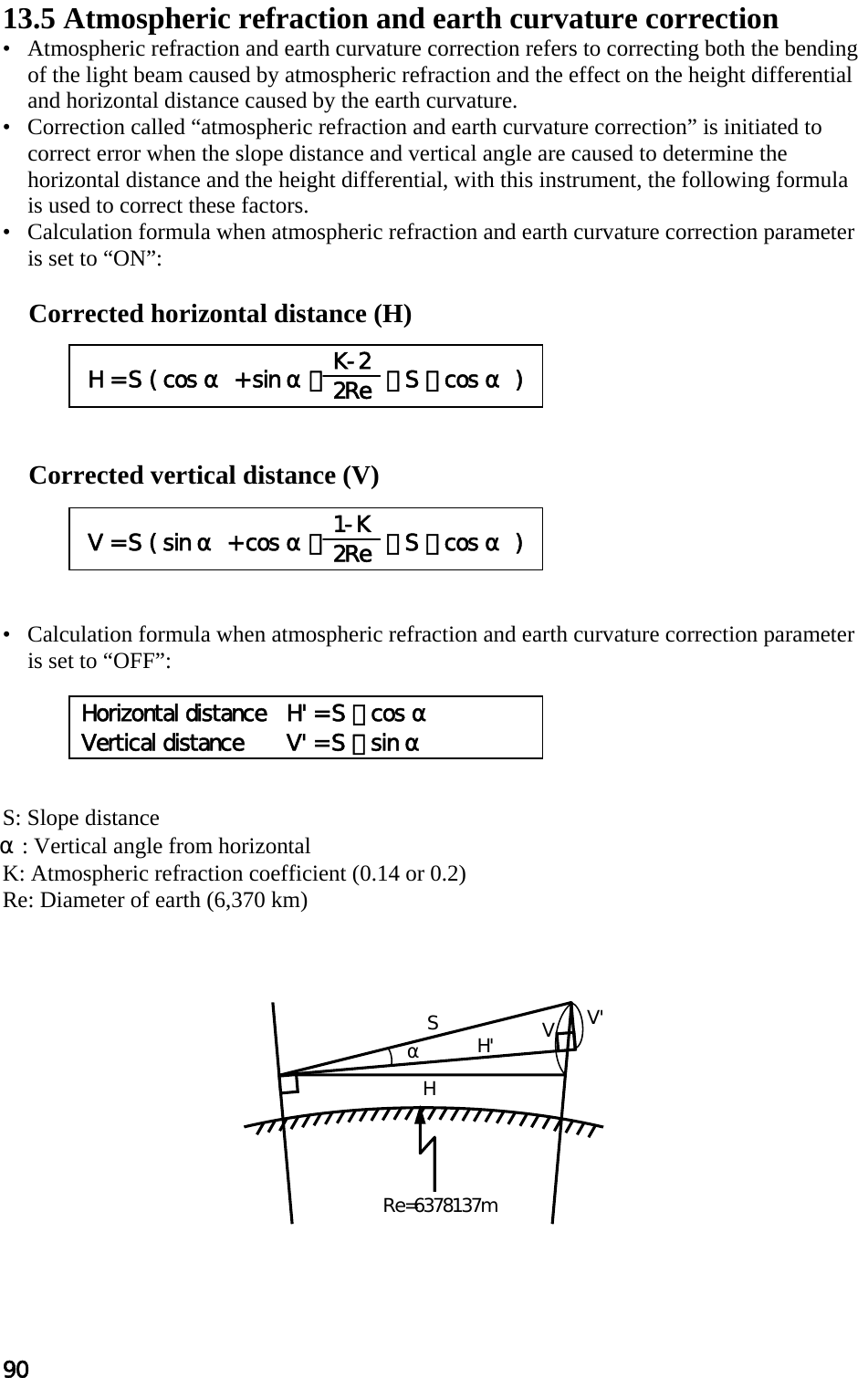 90 α SH&apos; VV&apos; HRe=6378137m 13.5 Atmospheric refraction and earth curvature correction  •   Atmospheric refraction and earth curvature correction refers to correcting both the bending of the light beam caused by atmospheric refraction and the effect on the height differential and horizontal distance caused by the earth curvature.  •   Correction called “atmospheric refraction and earth curvature correction” is initiated to correct error when the slope distance and vertical angle are caused to determine the horizontal distance and the height differential, with this instrument, the following formula is used to correct these factors.  •   Calculation formula when atmospheric refraction and earth curvature correction parameter is set to “ON”:   Corrected horizontal distance (H)       Corrected vertical distance (V)       •   Calculation formula when atmospheric refraction and earth curvature correction parameter is set to “OFF”:       S: Slope distance  α: Vertical angle from horizontal  K: Atmospheric refraction coefficient (0.14 or 0.2)  Re: Diameter of earth (6,370 km)     V = S ( sin α + cos α・  2Re  ・ S ・ cos α ) 1-K 2Re  H = S ( cos α + sin α・  2Re  ・ S ・ cos α ) K-2 2Re Horizontal distance  H&apos; = S ・ cos α Vertical distance  V&apos; = S ・ sin α 