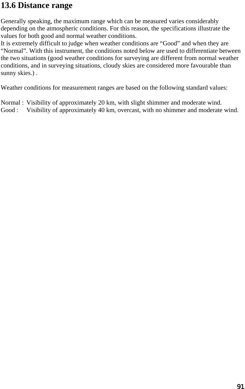 91  13.6 Distance range   Generally speaking, the maximum range which can be measured varies considerably depending on the atmospheric conditions. For this reason, the specifications illustrate the values for both good and normal weather conditions.  It is extremely difficult to judge when weather conditions are “Good” and when they are “Normal”. With this instrument, the conditions noted below are used to differentiate between the two situations (good weather conditions for surveying are different from normal weather conditions, and in surveying situations, cloudy skies are considered more favourable than sunny skies.) .  Weather conditions for measurement ranges are based on the following standard values:   Normal :  Visibility of approximately 20 km, with slight shimmer and moderate wind.  Good :  Visibility of approximately 40 km, overcast, with no shimmer and moderate wind.    