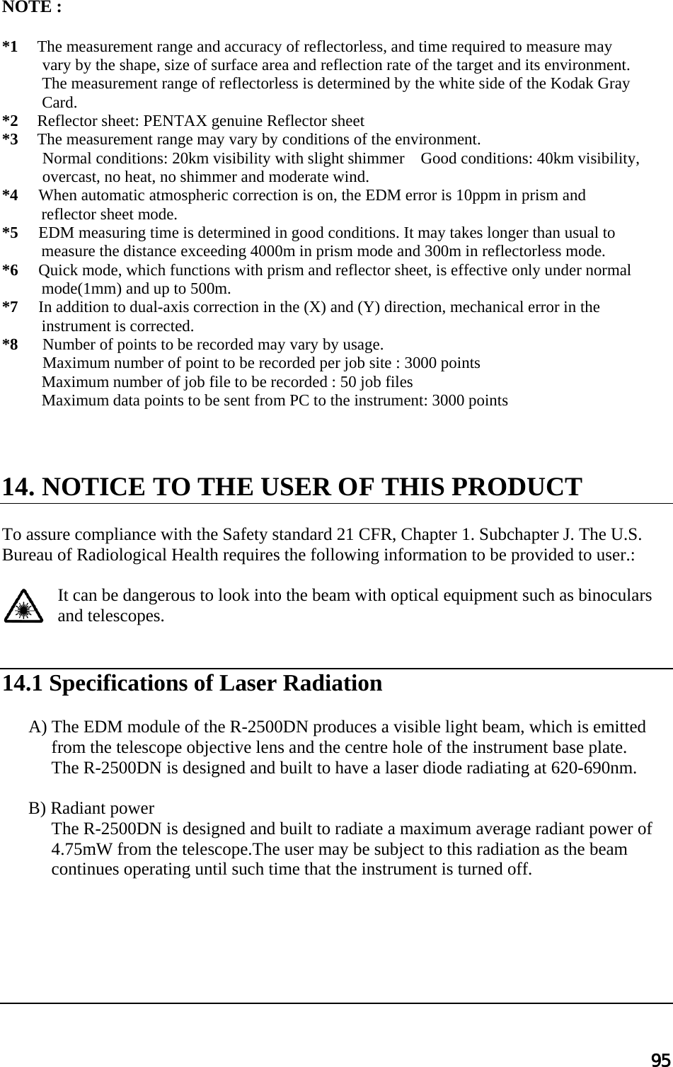 95  NOTE :    *1   The measurement range and accuracy of reflectorless, and time required to measure may  vary by the shape, size of surface area and reflection rate of the target and its environment.  The measurement range of reflectorless is determined by the white side of the Kodak Gray  Card. *2   Reflector sheet: PENTAX genuine Reflector sheet *3   The measurement range may vary by conditions of the environment. Normal conditions: 20km visibility with slight shimmer    Good conditions: 40km visibility,  overcast, no heat, no shimmer and moderate wind.   *4     When automatic atmospheric correction is on, the EDM error is 10ppm in prism and  reflector sheet mode.   *5     EDM measuring time is determined in good conditions. It may takes longer than usual to  measure the distance exceeding 4000m in prism mode and 300m in reflectorless mode. *6     Quick mode, which functions with prism and reflector sheet, is effective only under normal  mode(1mm) and up to 500m. *7     In addition to dual-axis correction in the (X) and (Y) direction, mechanical error in the  instrument is corrected. *8      Number of points to be recorded may vary by usage.             Maximum number of point to be recorded per job site : 3000 points Maximum number of job file to be recorded : 50 job files Maximum data points to be sent from PC to the instrument: 3000 points      14. NOTICE TO THE USER OF THIS PRODUCT  To assure compliance with the Safety standard 21 CFR, Chapter 1. Subchapter J. The U.S.  Bureau of Radiological Health requires the following information to be provided to user.:   It can be dangerous to look into the beam with optical equipment such as binoculars and telescopes.    14.1 Specifications of Laser Radiation   A) The EDM module of the R-2500DN produces a visible light beam, which is emitted from the telescope objective lens and the centre hole of the instrument base plate.  The R-2500DN is designed and built to have a laser diode radiating at 620-690nm.   B) Radiant power  The R-2500DN is designed and built to radiate a maximum average radiant power of 4.75mW from the telescope.The user may be subject to this radiation as the beam continues operating until such time that the instrument is turned off.        