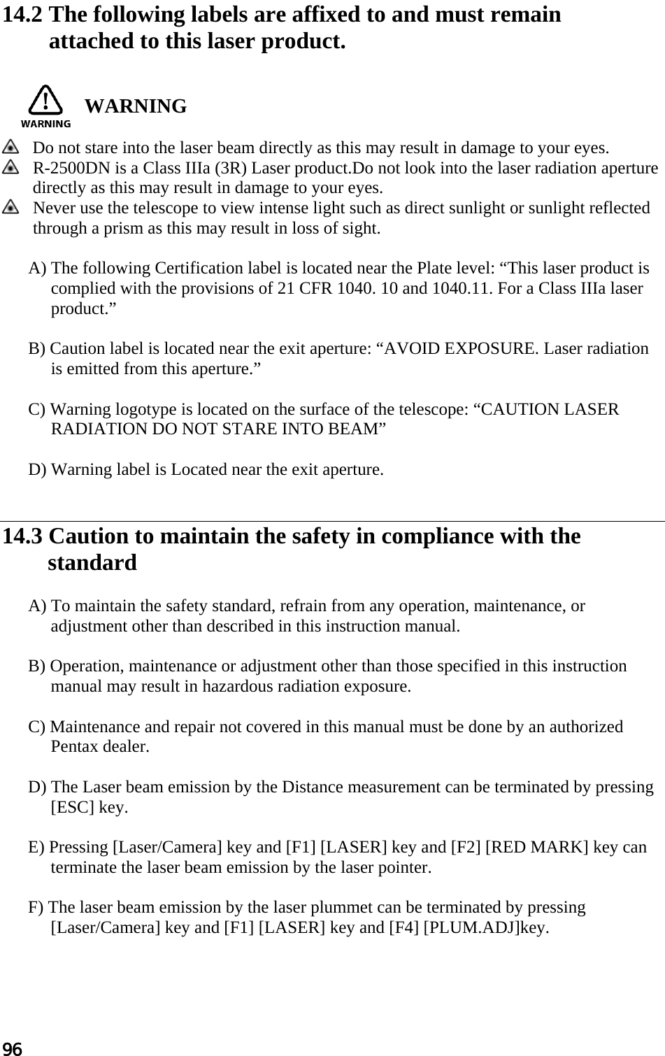 96  14.2 The following labels are affixed to and must remain  attached to this laser product.    WARNING    Do not stare into the laser beam directly as this may result in damage to your eyes.   R-2500DN is a Class IIIa (3R) Laser product.Do not look into the laser radiation aperture directly as this may result in damage to your eyes.  Never use the telescope to view intense light such as direct sunlight or sunlight reflected through a prism as this may result in loss of sight.   A) The following Certification label is located near the Plate level: “This laser product is complied with the provisions of 21 CFR 1040. 10 and 1040.11. For a Class IIIa laser product.”   B) Caution label is located near the exit aperture: “AVOID EXPOSURE. Laser radiation is emitted from this aperture.”   C) Warning logotype is located on the surface of the telescope: “CAUTION LASER RADIATION DO NOT STARE INTO BEAM”   D) Warning label is Located near the exit aperture.    14.3 Caution to maintain the safety in compliance with the  standard   A) To maintain the safety standard, refrain from any operation, maintenance, or adjustment other than described in this instruction manual.   B) Operation, maintenance or adjustment other than those specified in this instruction manual may result in hazardous radiation exposure.   C) Maintenance and repair not covered in this manual must be done by an authorized Pentax dealer.   D) The Laser beam emission by the Distance measurement can be terminated by pressing            [ESC] key.   E) Pressing [Laser/Camera] key and [F1] [LASER] key and [F2] [RED MARK] key can terminate the laser beam emission by the laser pointer.   F) The laser beam emission by the laser plummet can be terminated by pressing [Laser/Camera] key and [F1] [LASER] key and [F4] [PLUM.ADJ]key.  