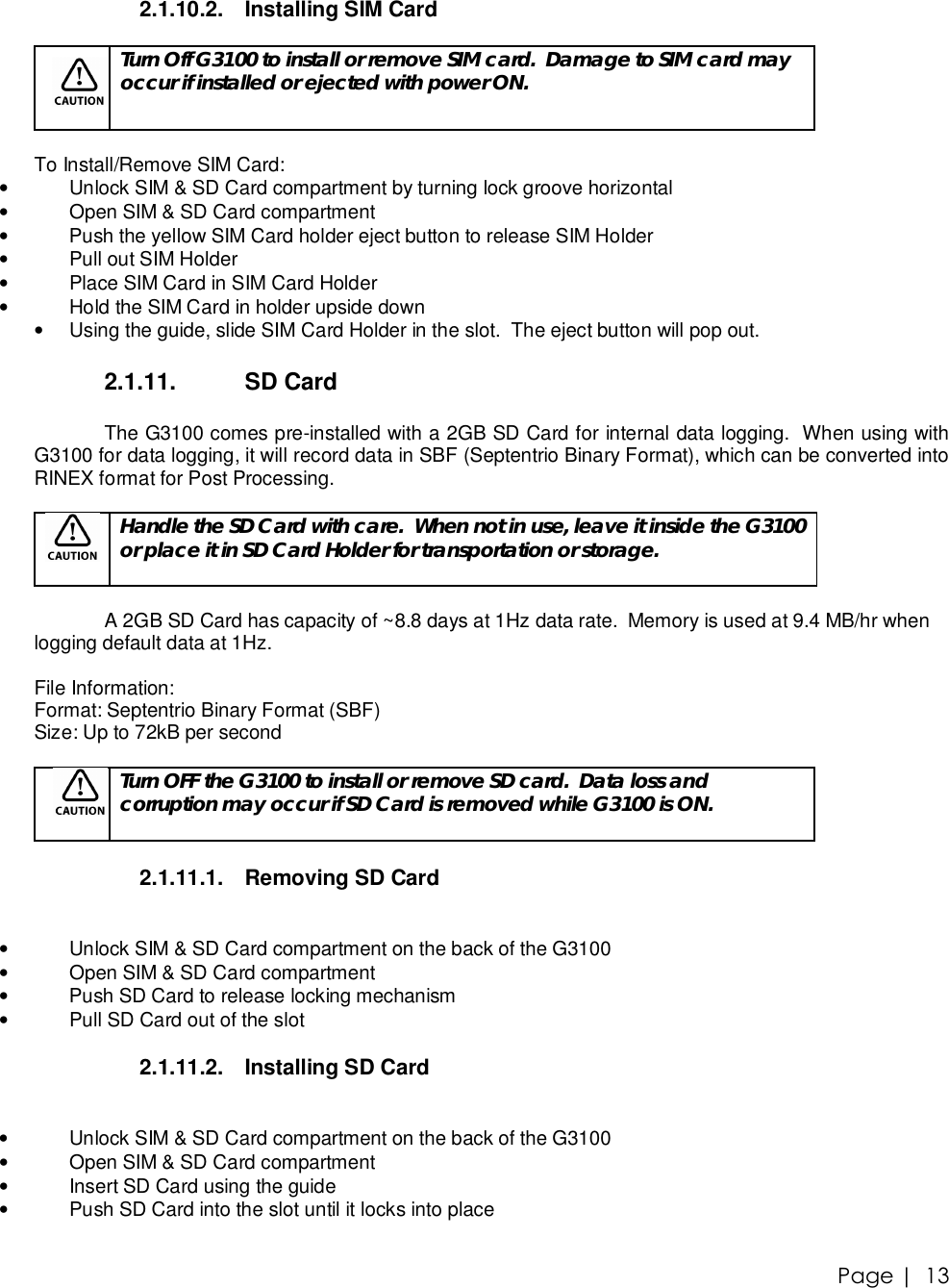 Page |   13 2.1.10.2. Installing SIM Card   Turn Off G3100 to install or remove SIM card.  Damage to SIM card may occur if installed or ejected with power ON.  To Install/Remove SIM Card: • Unlock SIM &amp; SD Card compartment by turning lock groove horizontal • Open SIM &amp; SD Card compartment •  Push the yellow SIM Card holder eject button to release SIM Holder • Pull out SIM Holder • Place SIM Card in SIM Card Holder • Hold the SIM Card in holder upside down • Using the guide, slide SIM Card Holder in the slot.  The eject button will pop out.  2.1.11.  SD Card  The G3100 comes pre-installed with a 2GB SD Card for internal data logging.  When using with G3100 for data logging, it will record data in SBF (Septentrio Binary Format), which can be converted into RINEX format for Post Processing.     Handle the SD Card with care.  When not in use, leave it inside the G3100 or place it in SD Card Holder for transportation or storage.  A 2GB SD Card has capacity of ~8.8 days at 1Hz data rate.  Memory is used at 9.4 MB/hr when logging default data at 1Hz.   File Information: Format: Septentrio Binary Format (SBF) Size: Up to 72kB per second   Turn OFF the G3100 to install or remove SD card.  Data loss and corruption may occur if SD Card is removed while G3100 is ON.  2.1.11.1. Removing SD Card  • Unlock SIM &amp; SD Card compartment on the back of the G3100 • Open SIM &amp; SD Card compartment •  Push SD Card to release locking mechanism • Pull SD Card out of the slot  2.1.11.2. Installing SD Card  • Unlock SIM &amp; SD Card compartment on the back of the G3100 • Open SIM &amp; SD Card compartment • Insert SD Card using the guide • Push SD Card into the slot until it locks into place   