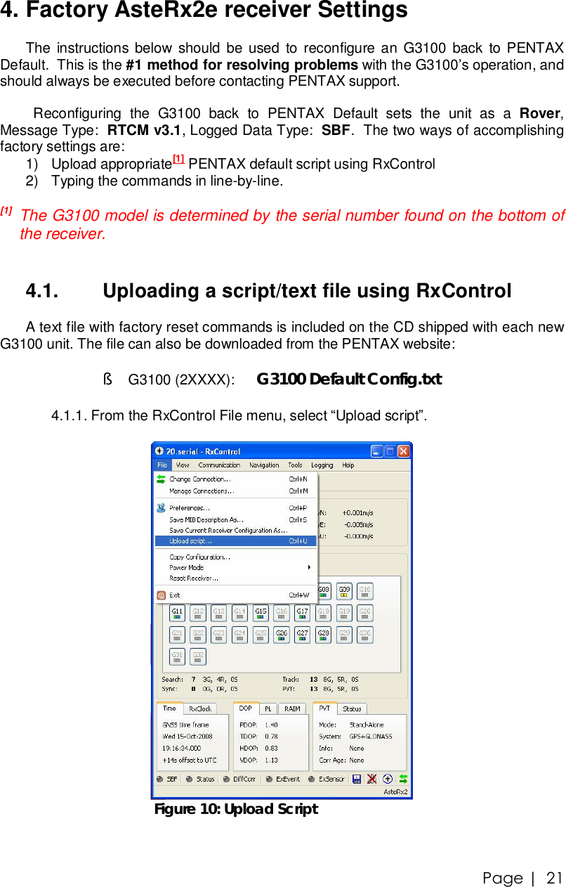 Page |   21 4. Factory AsteRx2e receiver Settings The instructions below should be used to reconfigure an G3100 back to PENTAX Default.  This is the #1 method for resolving problems with the G3100’s operation, and should always be executed before contacting PENTAX support.    Reconfiguring the G3100 back to PENTAX Default sets the unit as a  Rover, Message Type:  RTCM v3.1, Logged Data Type:  SBF.  The two ways of accomplishing factory settings are: 1) Upload appropriate[1] PENTAX default script using RxControl 2) Typing the commands in line-by-line.  [1]  The G3100 model is determined by the serial number found on the bottom of the receiver.    4.1.  Uploading a script/text file using RxControl A text file with factory reset commands is included on the CD shipped with each new G3100 unit. The file can also be downloaded from the PENTAX website:  § G3100 (2XXXX):   G3100 Default Config.txt  4.1.1.  From the RxControl File menu, select “Upload script”.   Figure 10: Upload Script  