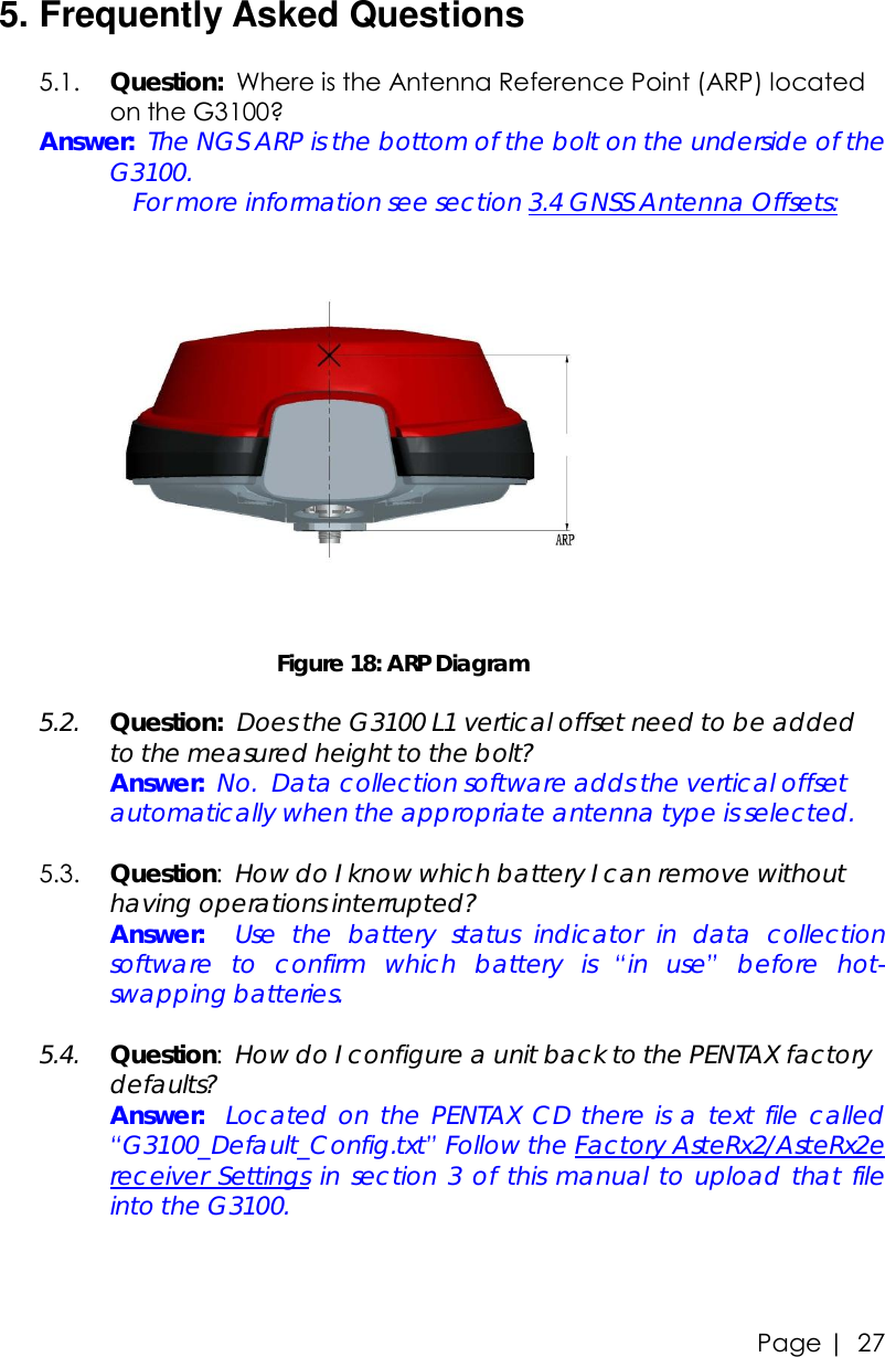 Page |   27   5. Frequently Asked Questions  5.1. Question:  Where is the Antenna Reference Point (ARP) located on the G3100? Answer:  The NGS ARP is the bottom of the bolt on the underside of the G3100.       For more information see section 3.4 GNSS Antenna Offsets:                                         Figure 18: ARP Diagram  5.2. Question:  Does the G3100 L1 vertical offset need to be added to the measured height to the bolt?  Answer:  No.  Data collection software adds the vertical offset automatically when the appropriate antenna type is selected.  5.3. Question:  How do I know which battery I can remove without having operations interrupted?  Answer:  Use the battery status indicator in data collection software to confirm which battery is  “in use” before hot-swapping batteries.  5.4. Question:  How do I configure a unit back to the PENTAX factory defaults?  Answer:  Located on the PENTAX CD there is a text file called  “G3100_Default_Config.txt” Follow the Factory AsteRx2/AsteRx2e receiver Settings in section 3 of this manual to upload that file into the G3100.    