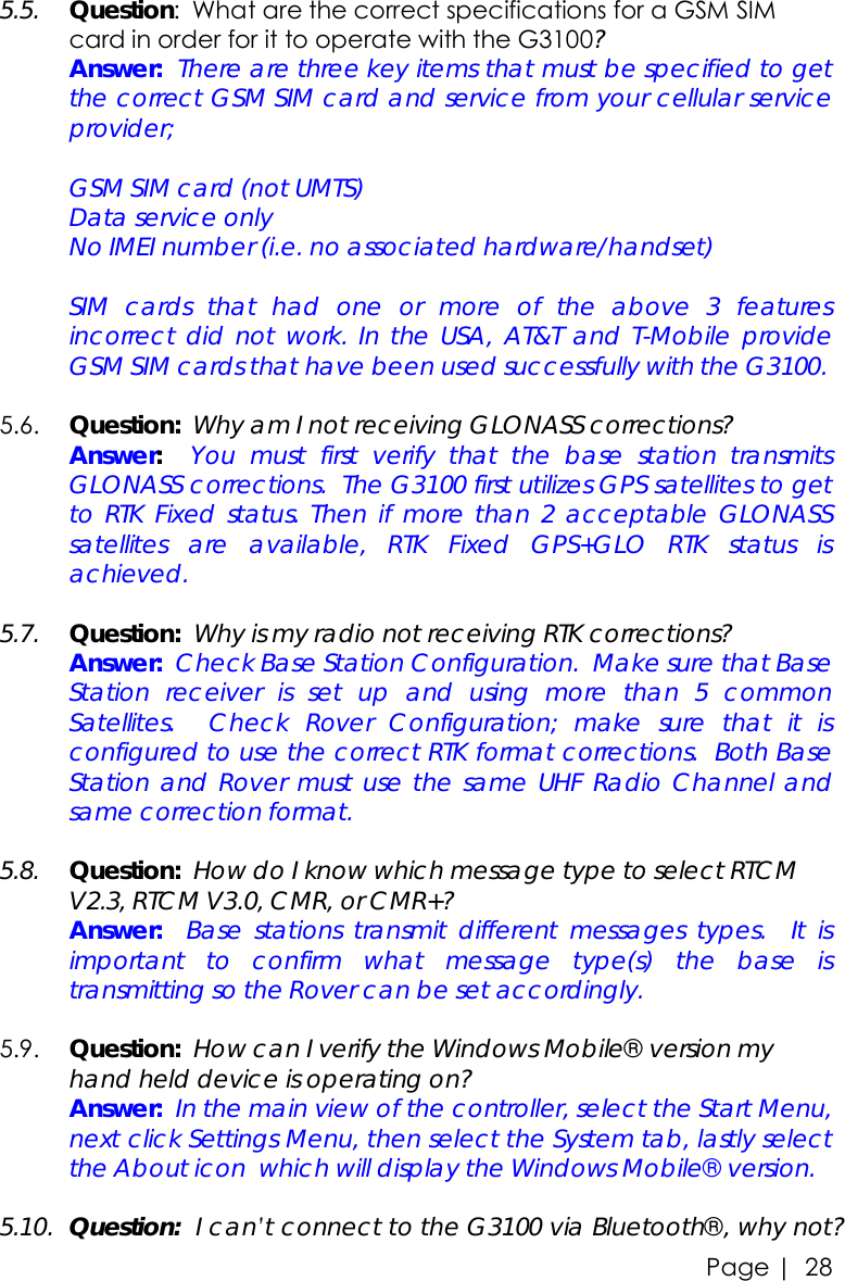 Page |   28    5.5. Question:  What are the correct specifications for a GSM SIM card in order for it to operate with the G3100?  Answer:  There are three key items that must be specified to get the correct GSM SIM card and service from your cellular service provider;  GSM SIM card (not UMTS) Data service only No IMEI number (i.e. no associated hardware/handset)   SIM cards that had one or more of the above 3 features incorrect did not work. In the USA, AT&amp;T and T-Mobile provide GSM SIM cards that have been used successfully with the G3100.  5.6. Question:  Why am I not receiving GLONASS corrections?  Answer:  You must first verify that the base station transmits GLONASS corrections.  The G3100 first utilizes GPS satellites to get to RTK Fixed status. Then if more than 2 acceptable GLONASS satellites are available, RTK Fixed GPS+GLO RTK status is achieved.    5.7. Question:  Why is my radio not receiving RTK corrections?  Answer:  Check Base Station Configuration.  Make sure that Base Station receiver is set up and using more than 5 common Satellites.  Check Rover Configuration; make sure that it is configured to use the correct RTK format corrections.  Both Base Station and Rover must use the same UHF Radio Channel and same correction format.   5.8. Question:  How do I know which message type to select RTCM V2.3, RTCM V3.0, CMR, or CMR+?  Answer:  Base stations transmit different messages types.  It is important to confirm what message type(s) the base is transmitting so the Rover can be set accordingly.    5.9. Question:  How can I verify the Windows Mobile® version my hand held device is operating on?  Answer:  In the main view of the controller, select the Start Menu, next click Settings Menu, then select the System tab, lastly select the About icon  which will display the Windows Mobile® version.  5.10. Question:  I can’t connect to the G3100 via Bluetooth®, why not? 