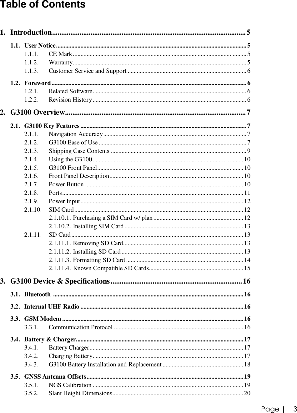 Page |   3 Table of Contents  1. Introduction..........................................................................................................5 1.1. User Notice.............................................................................................................................5 1.1.1. CE Mark..................................................................................................................5 1.1.2. Warranty..................................................................................................................5 1.1.3. Customer Service and Support..............................................................................6 1.2. Foreword................................................................................................................................6 1.2.1. Related Software.....................................................................................................6 1.2.2. Revision History.....................................................................................................6 2. G3100 Overview...................................................................................................7 2.1. G3100 Key Features.............................................................................................................7 2.1.1. Navigation Accuracy..............................................................................................7 2.1.2. G3100 Ease of Use.................................................................................................7 2.1.3. Shipping Case Contents.........................................................................................9 2.1.4. Using the G3100...................................................................................................10 2.1.5. G3100 Front Panel................................................................................................10 2.1.6. Front Panel Description........................................................................................10 2.1.7. Power Button........................................................................................................10 2.1.8. Ports.......................................................................................................................11 2.1.9. Power Input...........................................................................................................12 2.1.10. SIM Card...............................................................................................................12 2.1.10.1. Purchasing a SIM Card w/ plan...........................................................12 2.1.10.2. Installing SIM Card..............................................................................13 2.1.11. SD Card.................................................................................................................13 2.1.11.1. Removing SD Card...............................................................................13 2.1.11.2. Installing SD Card................................................................................13 2.1.11.3. Formatting SD Card.............................................................................14 2.1.11.4. Known Compatible SD Cards..............................................................15 3. G3100 Device &amp; Specifications........................................................................16 3.1. Bluetooth .............................................................................................................................16 3.2. Internal UHF Radio...........................................................................................................16 3.3. GSM Modem.......................................................................................................................16 3.3.1. Communication Protocol.....................................................................................16 3.4. Battery &amp; Charger..............................................................................................................17 3.4.1. Battery Charger.....................................................................................................17 3.4.2. Charging Battery...................................................................................................17 3.4.3. G3100 Battery Installation and Replacement.....................................................18 3.5. GNSS Antenna Offsets.......................................................................................................19 3.5.1. NGS Calibration...................................................................................................19 3.5.2. Slant Height Dimensions......................................................................................20 