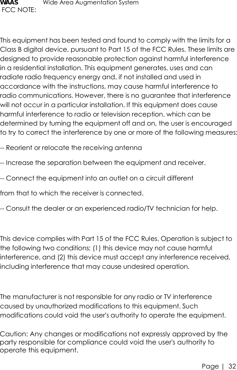 Page |   32 WAAS   Wide Area Augmentation System  FCC NOTE:  This equipment has been tested and found to comply with the limits for a Class B digital device, pursuant to Part 15 of the FCC Rules. These limits are designed to provide reasonable protection against harmful interference in a residential installation. This equipment generates, uses and can radiate radio frequency energy and, if not installed and used in accordance with the instructions, may cause harmful interference to radio communications. However, there is no guarantee that interference will not occur in a particular installation. If this equipment does cause harmful interference to radio or television reception, which can be determined by turning the equipment off and on, the user is encouraged to try to correct the interference by one or more of the following measures:  -- Reorient or relocate the receiving antenna -- Increase the separation between the equipment and receiver.  -- Connect the equipment into an outlet on a circuit different  from that to which the receiver is connected.  -- Consult the dealer or an experienced radio/TV technician for help.   This device complies with Part 15 of the FCC Rules. Operation is subject to the following two conditions: (1) this device may not cause harmful interference, and (2) this device must accept any interference received, including interference that may cause undesired operation.  The manufacturer is not responsible for any radio or TV interference caused by unauthorized modifications to this equipment. Such modifications could void the user&apos;s authority to operate the equipment. Caution: Any changes or modifications not expressly approved by the party responsible for compliance could void the user&apos;s authority to operate this equipment. 