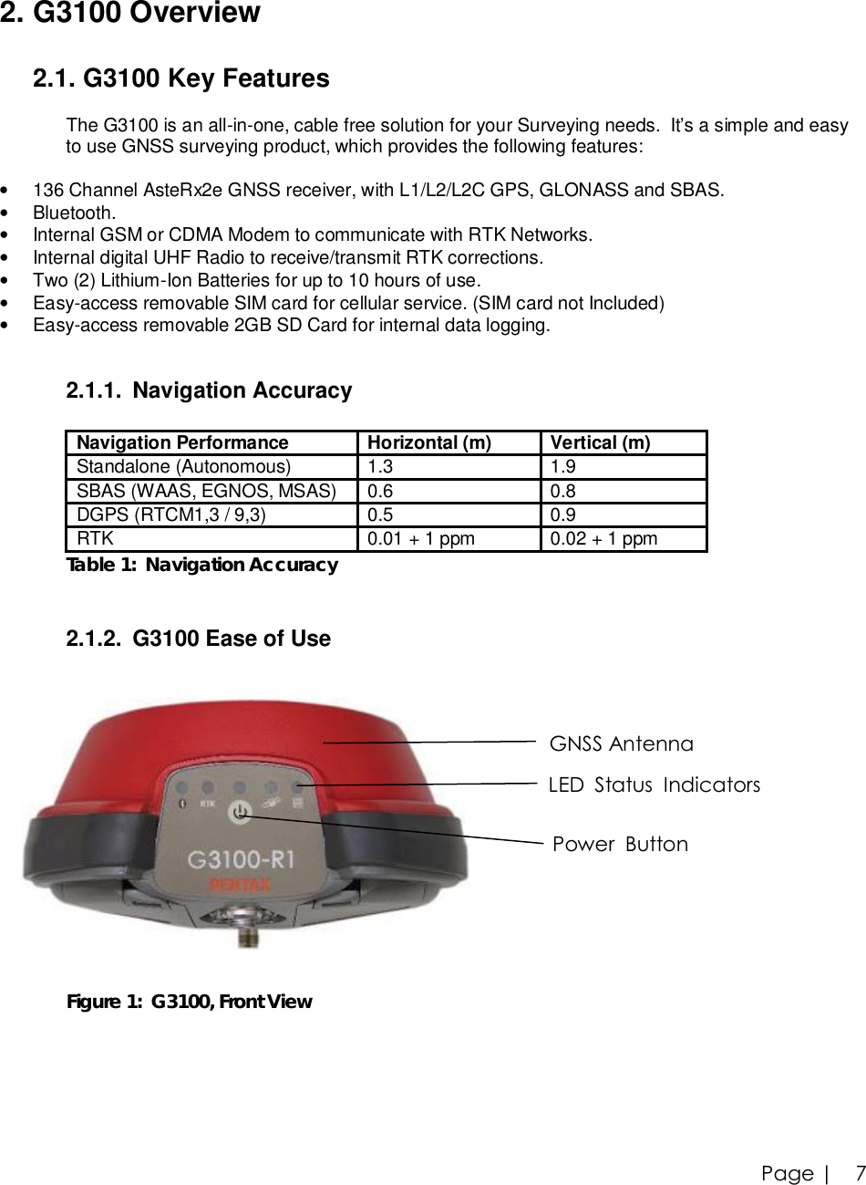 Page |   7  2. G3100 Overview  2.1. G3100 Key Features  The G3100 is an all-in-one, cable free solution for your Surveying needs.  It’s a simple and easy  to use GNSS surveying product, which provides the following features:  • 136 Channel AsteRx2e GNSS receiver, with L1/L2/L2C GPS, GLONASS and SBAS.  • Bluetooth. • Internal GSM or CDMA Modem to communicate with RTK Networks. • Internal digital UHF Radio to receive/transmit RTK corrections. • Two (2) Lithium-Ion Batteries for up to 10 hours of use. • Easy-access removable SIM card for cellular service. (SIM card not Included) • Easy-access removable 2GB SD Card for internal data logging.   2.1.1. Navigation Accuracy  Navigation Performance  Horizontal (m)  Vertical (m) Standalone (Autonomous)  1.3  1.9 SBAS (WAAS, EGNOS, MSAS)  0.6  0.8 DGPS (RTCM1,3 / 9,3)  0.5  0.9 RTK  0.01 + 1 ppm  0.02 + 1 ppm Table 1:  Navigation Accuracy   2.1.2. G3100 Ease of Use     Figure 1:  G3100, Front ViewGNSS Antenna LED  Status  Indicators Power  Button 