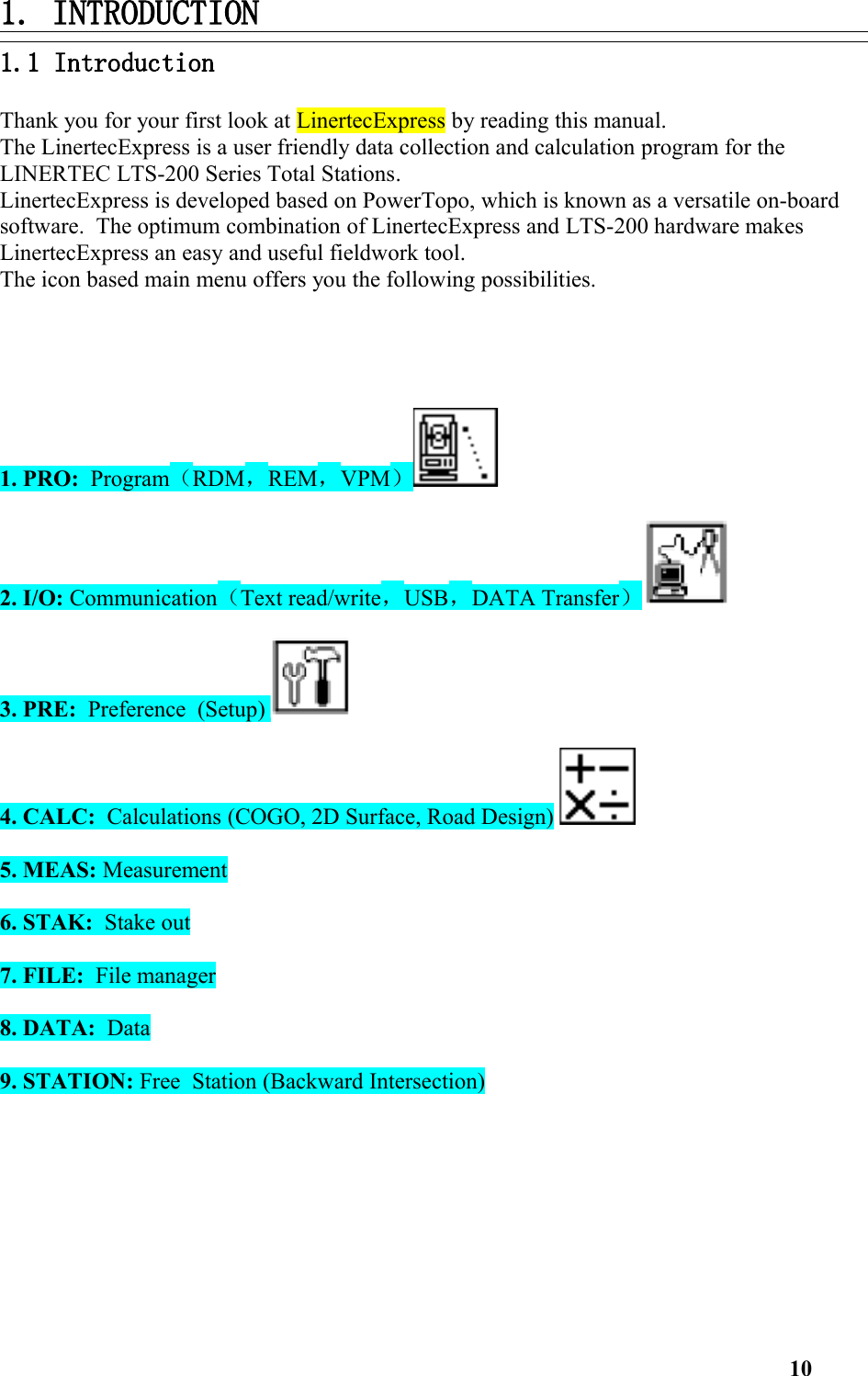 1. INTRODUCTION1.1 Introduction Thank you for your first look at LinertecExpress by reading this manual. The LinertecExpress is a user friendly data collection and calculation program for the LINERTEC LTS-200 Series Total Stations. LinertecExpress is developed based on PowerTopo, which is known as a versatile on-board software.  The optimum combination of LinertecExpress and LTS-200 hardware makes LinertecExpress an easy and useful fieldwork tool. The icon based main menu offers you the following possibilities.  1. PRO:  Program（RDM，REM，VPM）2. I/O: Communication（Text read/write，USB，DATA Transfer）3. PRE:  Preference  (Setup) 4. CALC:  Calculations (COGO, 2D Surface, Road Design) 5. MEAS: Measurement6. STAK:  Stake out7. FILE:  File manager8. DATA:  Data9. STATION: Free  Station (Backward Intersection)10
