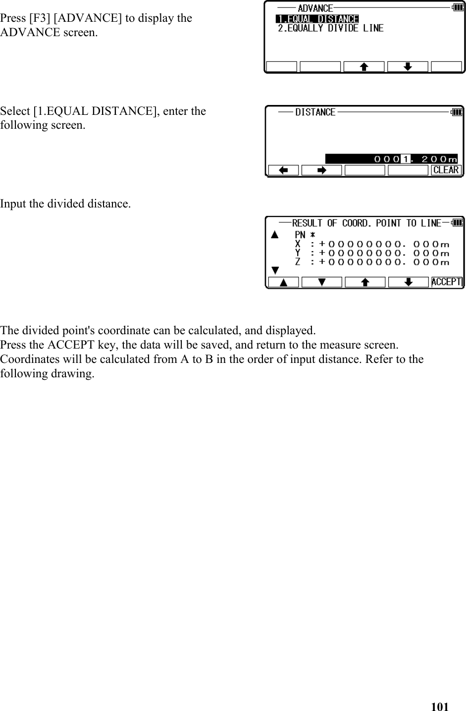 Press [F3] [ADVANCE] to display the ADVANCE screen.Select [1.EQUAL DISTANCE], enter thefollowing screen.Input the divided distance.The divided point&apos;s coordinate can be calculated, and displayed.Press the ACCEPT key, the data will be saved, and return to the measure screen.Coordinates will be calculated from A to B in the order of input distance. Refer to the following drawing. 　　　　　　　　　　　　　　　　　　　　　　　　　　　　　　　　　　　　　101