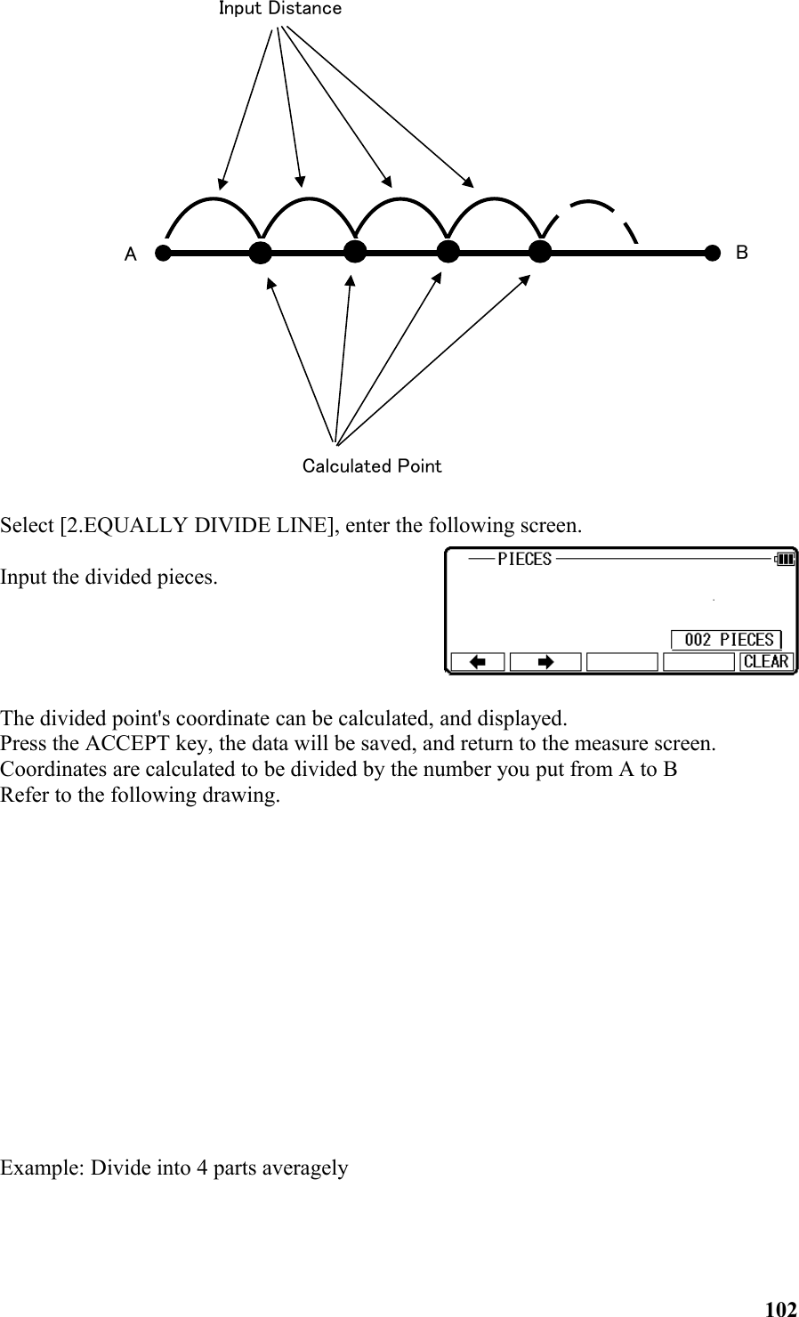 　　　　　Select [2.EQUALLY DIVIDE LINE], enter the following screen.Input the divided pieces.The divided point&apos;s coordinate can be calculated, and displayed.Press the ACCEPT key, the data will be saved, and return to the measure screen.Coordinates are calculated to be divided by the number you put from A to BRefer to the following drawing.Example: Divide into 4 parts averagely102Calculated PointInput DistanceB  A  