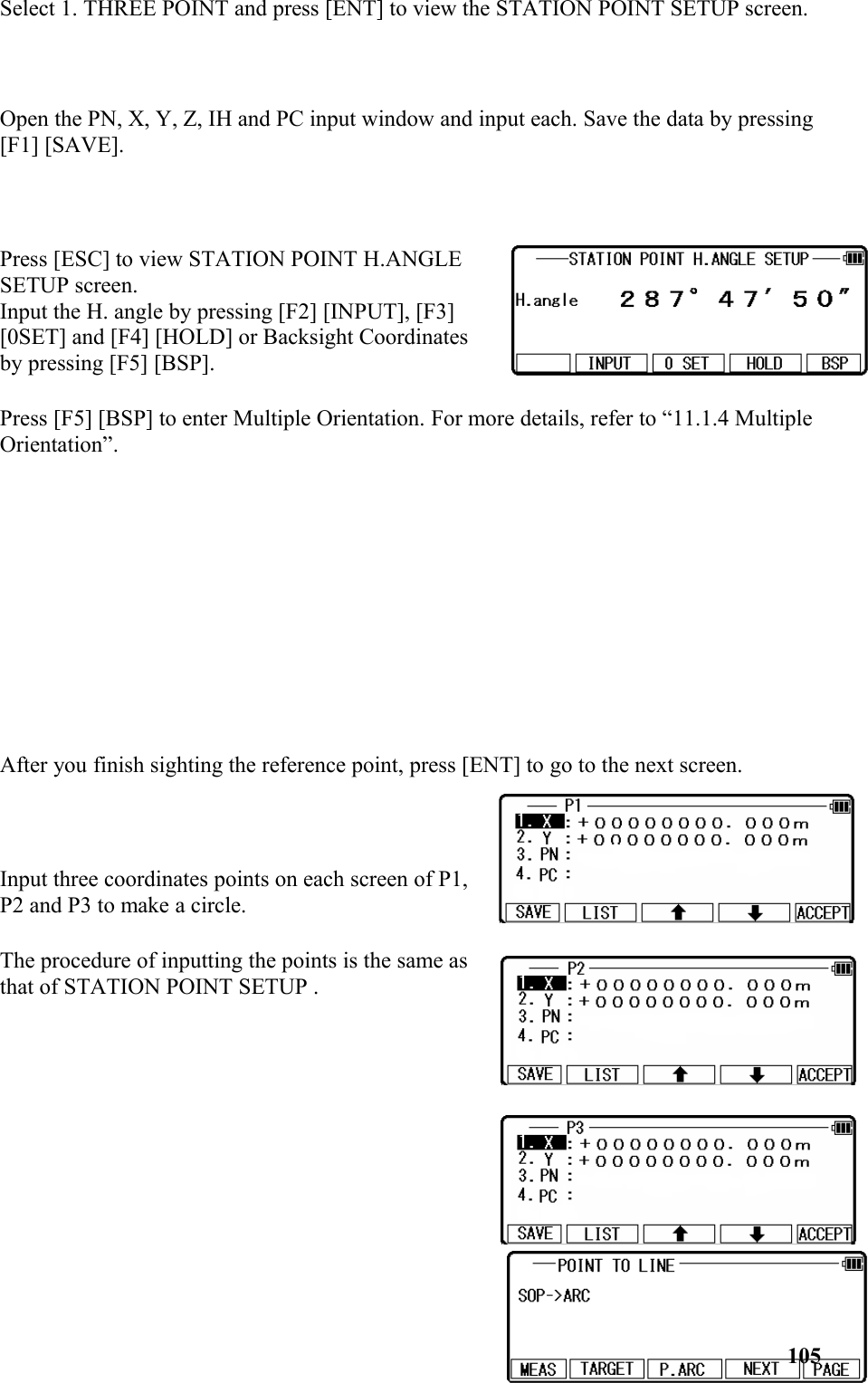 Select 1. THREE POINT and press [ENT] to view the STATION POINT SETUP screen. Open the PN, X, Y, Z, IH and PC input window and input each. Save the data by pressing [F1] [SAVE].Press [ESC] to view STATION POINT H.ANGLESETUP screen.Input the H. angle by pressing [F2] [INPUT], [F3] [0SET] and [F4] [HOLD] or Backsight Coordinatesby pressing [F5] [BSP].Press [F5] [BSP] to enter Multiple Orientation. For more details, refer to “11.1.4 Multiple Orientation”.After you finish sighting the reference point, press [ENT] to go to the next screen.Input three coordinates points on each screen of P1, P2 and P3 to make a circle. The procedure of inputting the points is the same asthat of STATION POINT SETUP . 105