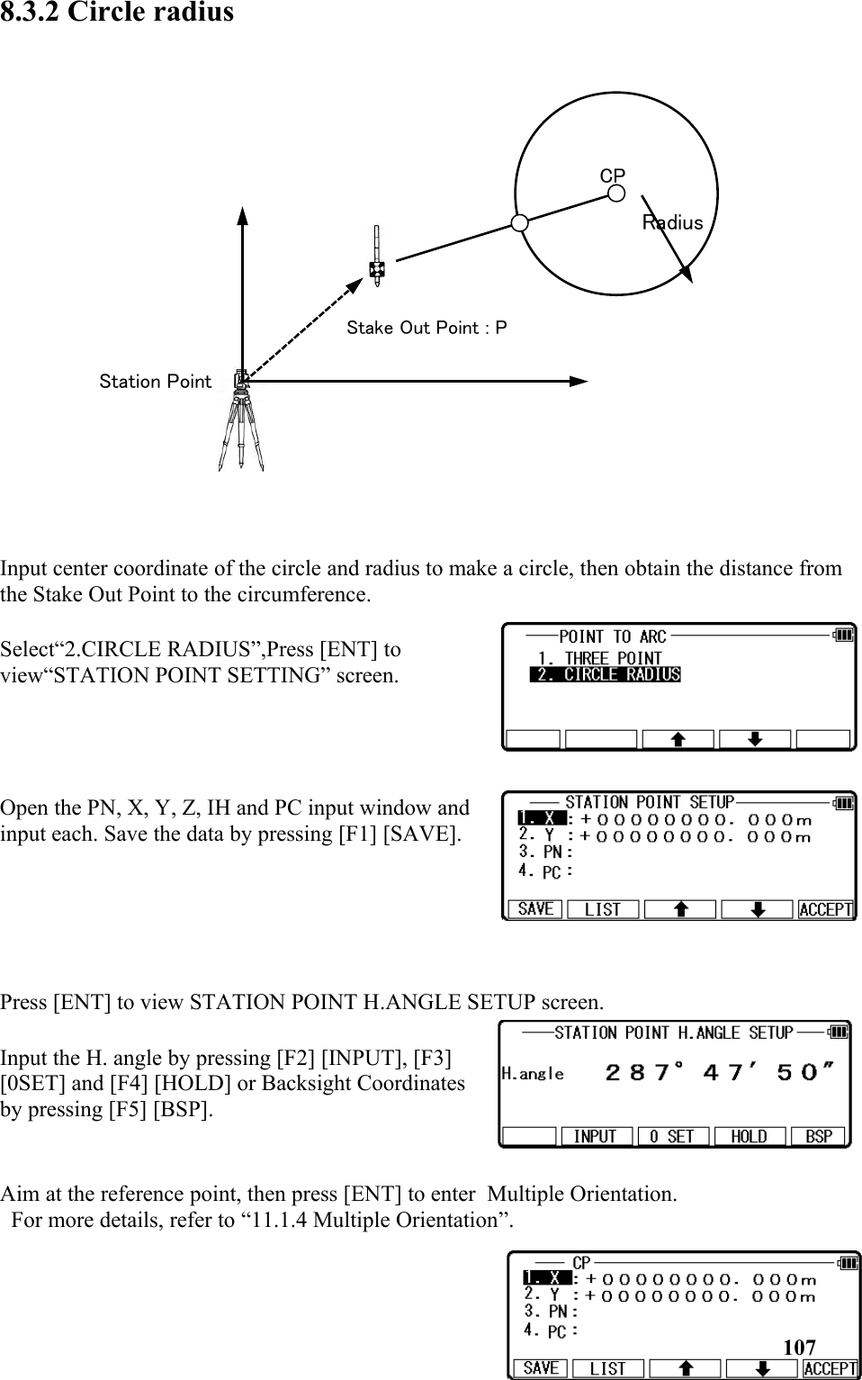 8.3.2 Circle radius Input center coordinate of the circle and radius to make a circle, then obtain the distance from the Stake Out Point to the circumference.Select“2.CIRCLE RADIUS”,Press [ENT] toview“STATION POINT SETTING” screen. Open the PN, X, Y, Z, IH and PC input window andinput each. Save the data by pressing [F1] [SAVE].Press [ENT] to view STATION POINT H.ANGLE SETUP screen.Input the H. angle by pressing [F2] [INPUT], [F3] [0SET] and [F4] [HOLD] or Backsight Coordinatesby pressing [F5] [BSP].Aim at the reference point, then press [ENT] to enter  Multiple Orientation. For more details, refer to “11.1.4 Multiple Orientation”.107Stake Out Point : PStation PointRadiusCP