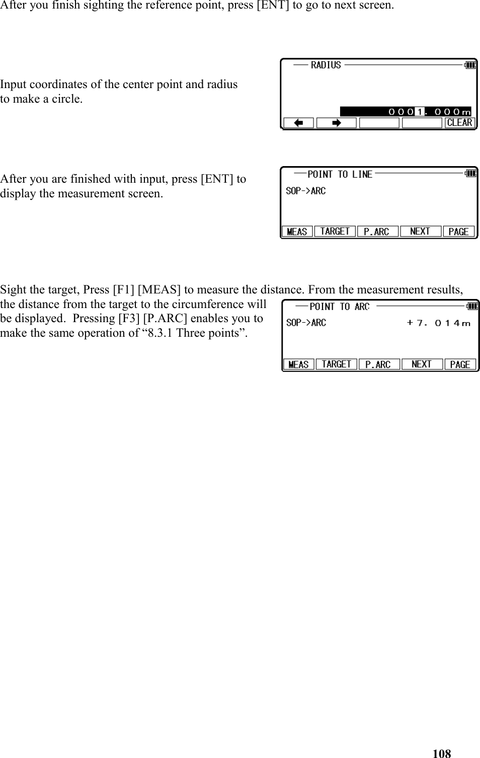 After you finish sighting the reference point, press [ENT] to go to next screen.Input coordinates of the center point and radius to make a circle. After you are finished with input, press [ENT] todisplay the measurement screen.Sight the target, Press [F1] [MEAS] to measure the distance. From the measurement results, the distance from the target to the circumference willbe displayed.  Pressing [F3] [P.ARC] enables you tomake the same operation of “8.3.1 Three points”.108