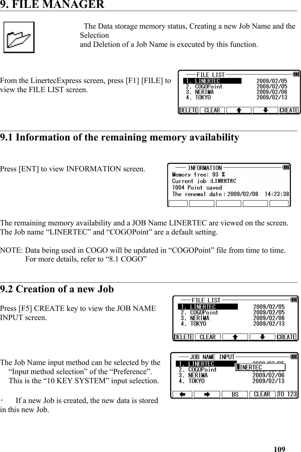 9. FILE MANAGER The Data storage memory status, Creating a new Job Name and theSelection and Deletion of a Job Name is executed by this function. From the LinertecExpress screen, press [F1] [FILE] toview the FILE LIST screen.  9.1 Information of the remaining memory availability Press [ENT] to view INFORMATION screen. The remaining memory availability and a JOB Name LINERTEC are viewed on the screen. The Job name “LINERTEC” and “COGOPoint” are a default setting. NOTE: Data being used in COGO will be updated in “COGOPoint” file from time to time. For more details, refer to “8.1 COGO”9.2 Creation of a new Job Press [F5] CREATE key to view the JOB NAMEINPUT screen. The Job Name input method can be selected by the“Input method selection” of the “Preference”.This is the “10 KEY SYSTEM” input selection. •   If a new Job is created, the new data is storedin this new Job. 109