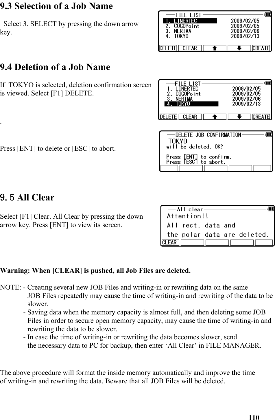 9.3 Selection of a Job Name Select 3. SELECT by pressing the down arrowkey. 9.4 Deletion of a Job NameIf  TOKYO is selected, deletion confirmation screenis viewed. Select [F1] DELETE..Press [ENT] to delete or [ESC] to abort.9.5 All ClearSelect [F1] Clear. All Clear by pressing the downarrow key. Press [ENT] to view its screen. Warning: When [CLEAR] is pushed, all Job Files are deleted. NOTE: - Creating several new JOB Files and writing-in or rewriting data on the same JOB Files repeatedly may cause the time of writing-in and rewriting of the data to beslower. - Saving data when the memory capacity is almost full, and then deleting some JOB Files in order to secure open memory capacity, may cause the time of writing-in andrewriting the data to be slower. - In case the time of writing-in or rewriting the data becomes slower, send the necessary data to PC for backup, then enter ‘All Clear’ in FILE MANAGER. The above procedure will format the inside memory automatically and improve the time of writing-in and rewriting the data. Beware that all JOB Files will be deleted. 110