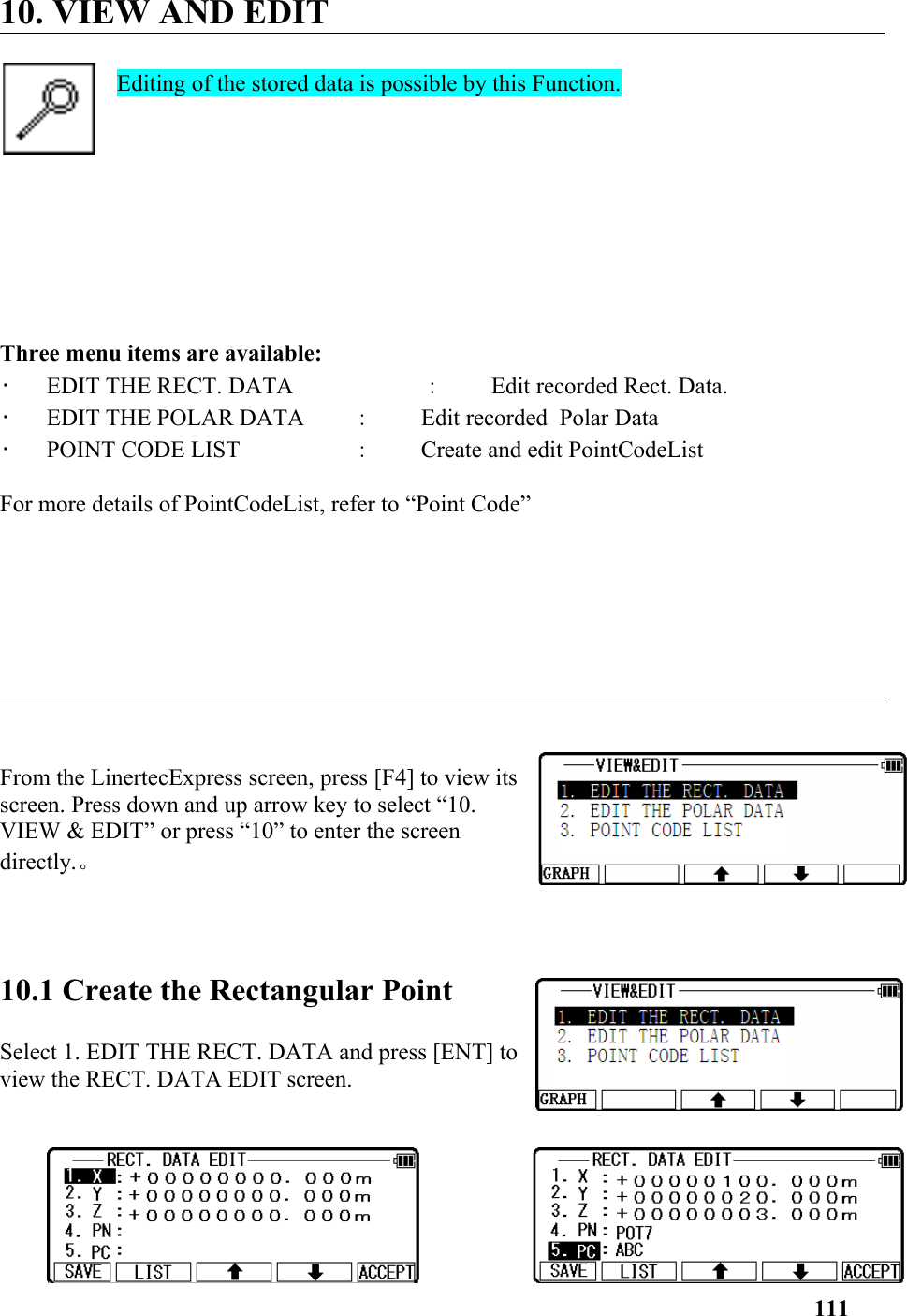 10. VIEW AND EDITEditing of the stored data is possible by this Function. Three menu items are available: •   EDIT THE RECT. DATA  ：Edit recorded Rect. Data. •   EDIT THE POLAR DATA  ：Edit recorded  Polar Data •   POINT CODE LIST  ：Create and edit PointCodeListFor more details of PointCodeList, refer to “Point Code”From the LinertecExpress screen, press [F4] to view itsscreen. Press down and up arrow key to select “10.VIEW &amp; EDIT” or press “10” to enter the screendirectly.。 10.1 Create the Rectangular Point Select 1. EDIT THE RECT. DATA and press [ENT] toview the RECT. DATA EDIT screen. 111