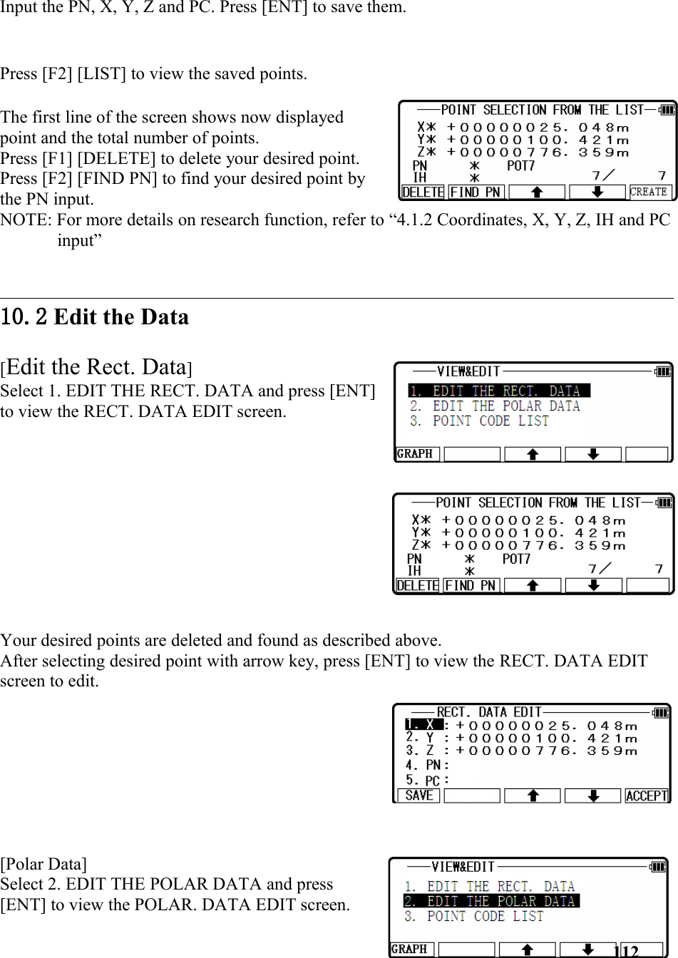 Input the PN, X, Y, Z and PC. Press [ENT] to save them.Press [F2] [LIST] to view the saved points.The first line of the screen shows now displayedpoint and the total number of points. Press [F1] [DELETE] to delete your desired point. Press [F2] [FIND PN] to find your desired point bythe PN input. NOTE: For more details on research function, refer to “4.1.2 Coordinates, X, Y, Z, IH and PCinput”10.2 Edit the Data [Edit the Rect. Data] Select 1. EDIT THE RECT. DATA and press [ENT]to view the RECT. DATA EDIT screen. Your desired points are deleted and found as described above. After selecting desired point with arrow key, press [ENT] to view the RECT. DATA EDIT screen to edit.[Polar Data] Select 2. EDIT THE POLAR DATA and press[ENT] to view the POLAR. DATA EDIT screen. 112